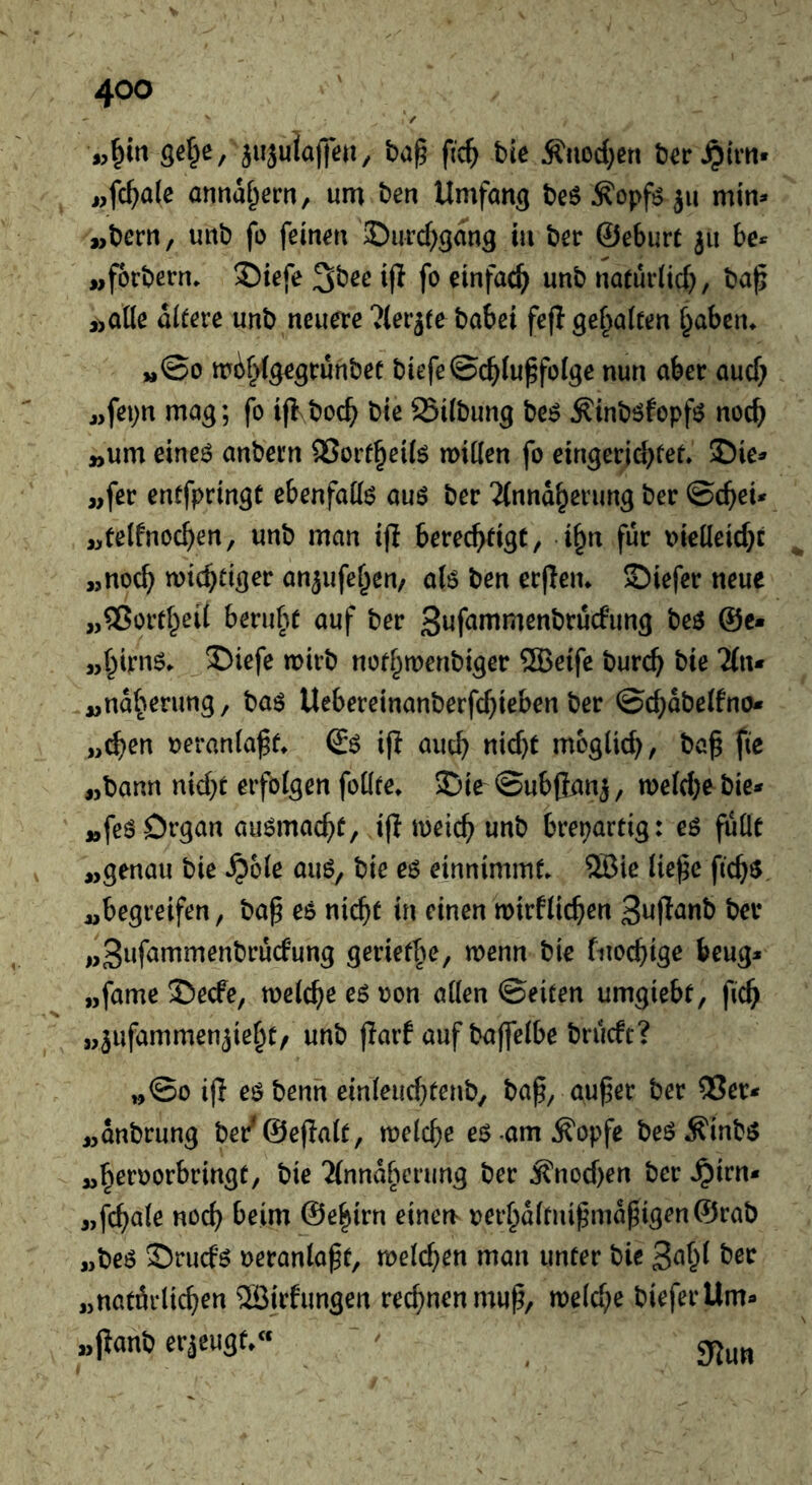 iujulajte», ba§ ftc^ bie Änoc()ßn b^r^im» i,female annaf^ern, um ben Umfang beö Äopfö ju min» „bern, unb fo feinen ©urd^gang in ber ©eburc ju be» „forbern* 2)iefe i(I fo einfach) unb naeürüd), ba^ ,>Qi(e altere unb neuere ?(erj(e habet fefl gef^alfen §abem »,©0 mir^ige^ruhbet biefe©c^lu^folge nun aber aud; jjfepn mag; fo ijlboc^ bie 25ilbung be^ Äinböfopfö noc^ ^um eine6 anbein 35orf§ei($ miKen fo eingerid>fer* SDie» «fer entfpringC ebenfato auö ber 'Mnnd^erung ber ©c^eU ,>telfnoc^en, unb man ifl berechtigt, i^n für i)ielleid}t „noch wichtiger an^ufehen/ alö ben erflen* S)iefer neue „®ortheil beruht auf ber beö @c- „hirnö. X)iefe wirb nothwenbiger ®eife burch bie 'ibu „ndherung, baö Uebereinanberfchieben ber ©chdbelfno* „^en veranlaßt* (£ö ijl auch «1^)^ woglich, bah fte „bann nid}t erfolgen follte* 2jie ©ubfianj, we(d)ebie» „feö Organ auömacht, ifl weich unb brepartig: eö füllt „genau bie ^ole auö, bie es einnimmt. 5Bie liehe fichs „begreifen, bah es nicht in einen wirflichen „3»f^wmenbrucfung geriethe, wenn bie fnochige beug» „fame S!)ecfe, welche eöoon allen ©eiten umgiebt, fich „jufammenjieht/ unb flarf auf baffelbe brueft? „©0 ih eö benn einleuchtenb, bah, auher ber 55er» „anbrung ber^@eflalt, welche es am^opfe beöÄinbö „heroorbringt, bie 2(nndhcrung ber j?nod)en ber .^irn» „fchale noch beim ©ehirn einen oerhdlfnihmdhigen@rab „beö S)rud6 oeranlaht, weld}en man unter bic 3^^^^ „natdrlichen 2Birfungen rechnen muh/ weld;e bieferllm» „jianb erjeugt.« ^