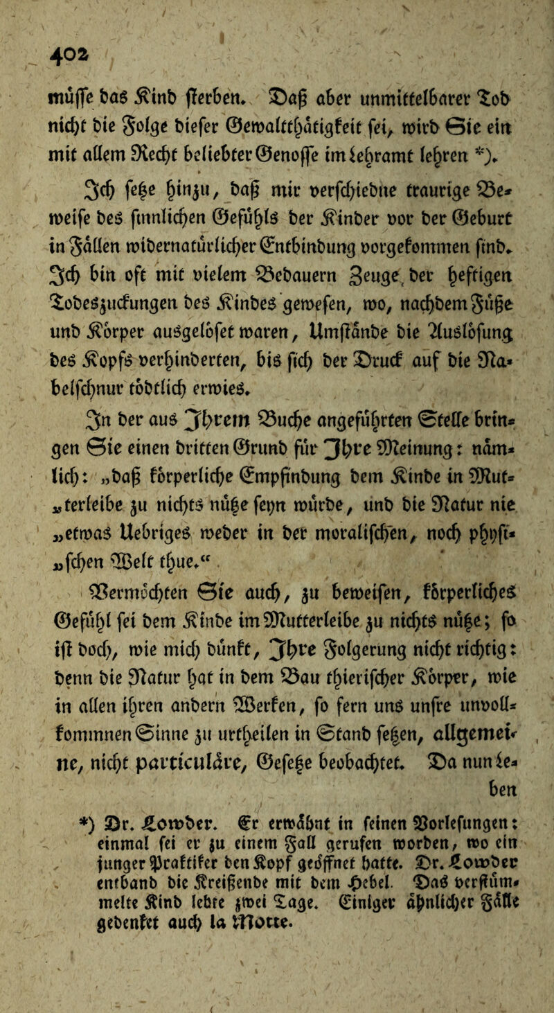 müflc t)a6 Äitib jlcrbett* aber unmittelbarer tob nicht bie S^ige biefer ©emaftthdti^feit fei, mirb ©le ein mit aüem SKecht beliebter ©enoffe imiebramt lehren 5ch fc|ß t)erfcf)iebne traurige 25e* meife beö fmniichen ©efu^lö ber ^inber nor ber ©cburt in^düen mibernaturlicherSntbinbung uorgefommen fmb^ 3ch bin oft mit uielem S3ebauern Sobe^jucfungen beö ^inbe^ ’gemefen, mo, nachberngn^^ unbÄ'orper auögelofetmaren, Um(ldnbe bie 2(uölofung beö ^opfi? uerhinberten, biö ftch ber ©rucf auf bie 3Ra» belfchnur tobtlich erwieö. 3n ber auö 93uche angeführten ©tetfe brtn* gen ©ie einen brieten ©rimb für 9)Zeinung: ndm* tief): ,jba^ forperliche ©mpjtnbung bem ^inbe in 9Hut» vferleibe ju nichts nü|efcpn mürbe, unb bie Slafur nie »etma$ Uebrtge^ meber in ber moralifchen, noch phbft* »fchen ®elt thue/'. -Vermochten ©te auch/ ju bemeifen, fbrperficheöt ©efuf^t fei bem Ätnbe imSRutterteibe ju nichts nu|e; fo ifl böch/ mie mich tJunft, 3h^e ^otgerung nicht richtig: benn bie JRatur ^Qt in bem 23au thierifcher Körper, mie in aüen ihren anber'n ®erfen, fo fern uns unfre unroü* fommnen©inne ju urtheilen in ©tanb fe|en, öUgemeu nc, nicht paiticul^re, ©efefie beobachtet* S)a nunie- ben *) 2)r. Äomber. €r ermd&nt in feinen SJorlefnngen: einmal fei er ju einem gaü gerufen morben, mo ein junger 93ca!tifer ben Äopf gedjfnet batte. 3^r. Bomber enfbanb bie ^treigenbe mit bem .pebel. DaS oergurn# melte Äinb lebte j^mei Xage* Einiger dhnlicl)cr gdtle gebenfet auch lHotce.