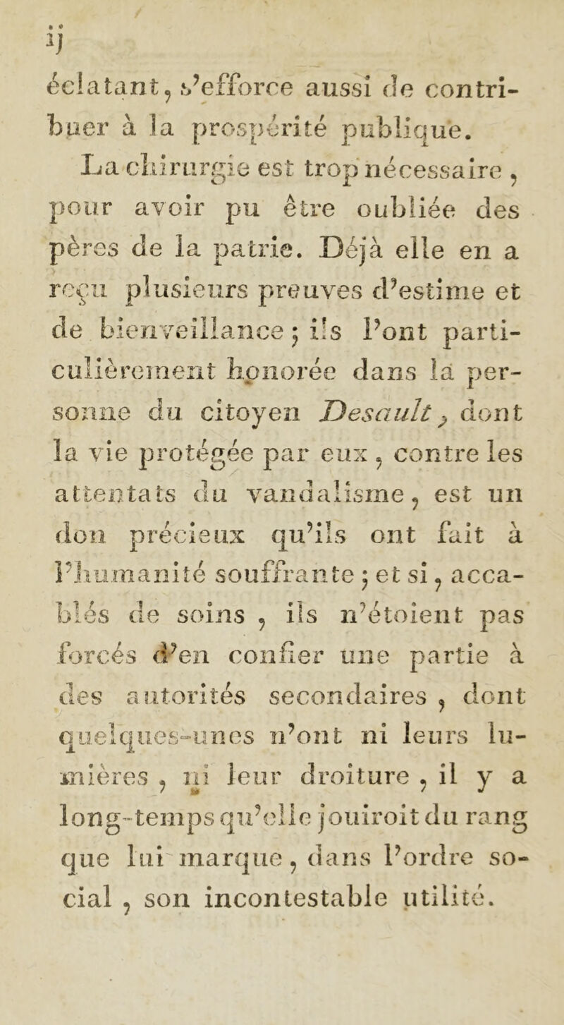 éclatant, .s’efforce aussi de contri- buer à la prospérité publique. La cliirurgie est trop nécessaire , pour avoir pu être oubliée des pères de la patrie. Déjà elle en a reçu plusieurs preuves d’estime et de bienveillance ; ils l’ont parti- cuîièœment honorée dans iâ per- sonne du citoyen Desault^ dont la vie protégée par eux , contre les attentats du vandalisme, est un don précieux qu’ils ont fait à PJiiimaiiiîé souffrante 5 et si, acca- blés do soins , ils n’étoieiit pas forcés d-’en confier une partie à des autorités secondaires , dont quelques-unes n’ont ni leurs lu- mières , ni leur droiture , il y a long-temps qu’elle jouiroit du rang que lui marque, dans l’ordre so- cial , son incontestable utilité.