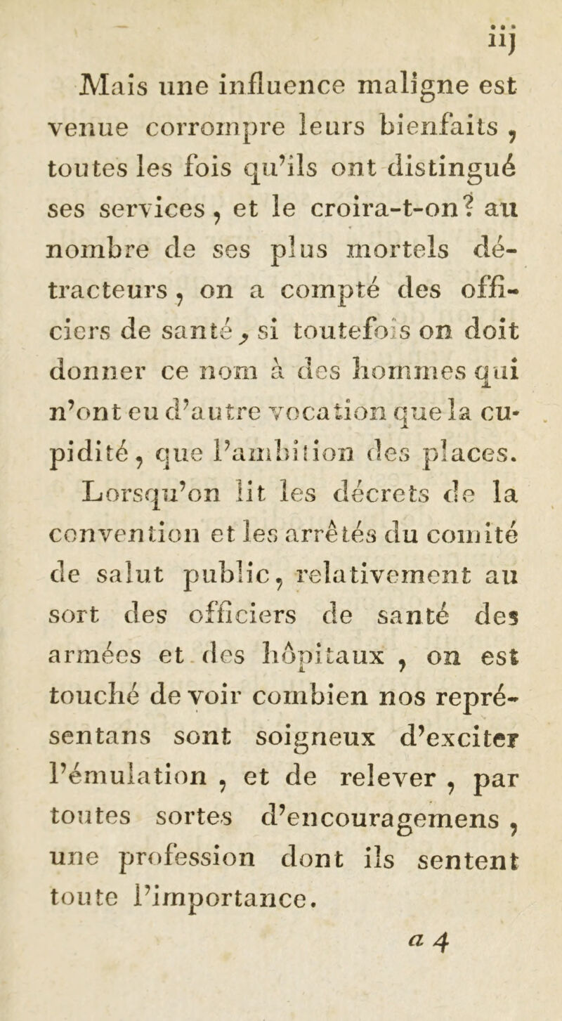 Maïs une influence maligne est venue corrompre leurs bienfaits , toutes les fois qu’ils ont distingué ses services, et le croira-t-on? au nombre de ses plus mortels dé- tracteurs , on a compté des offi- ciers de santé ^ si toutefois on doit donner ce nom à des liornmesaui JL n’ont eu d’autre vocation que la eu* pidité, que l’ambîlion des places. Lorsqu’on lit les décrets de la convention et les arrêtés du comité de salut public, relativement au sort des officiers de santé des armées et .des liônitaux , on est touché devoir combien nos repré- sentans sont soigneux d’exciter l’émulation , et de relever , par toutes sortes d’encouragemens , une profession dont ils sentent toute l’importance.