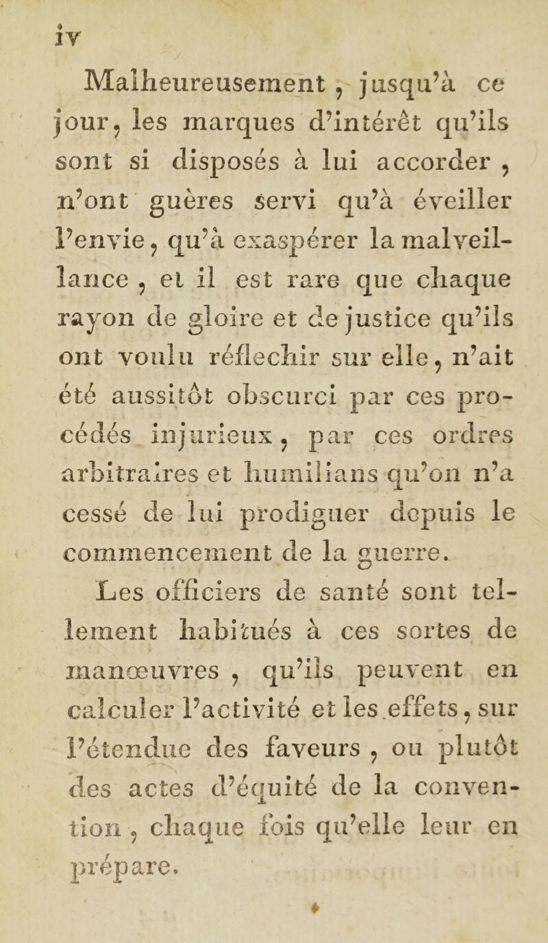 iy Malheureusement , jusqu’à ce jour, les marques d’intérêt qu’ils sont si disposes à lui accorder , n’ont guères servi qu’à éveiller l’envie, qu’à exaspérer la malveil- lance , et il est rare que chaque rayon de gloire et de justice qu’ils ont voulu réfléchir sur elle, n’ait été aussitôt obscurci par ces pro- cédés injurieux, par ces ordres arbitraires et luimiilans qu’on n’a cessé de lai prodiguer depuis le commencement de la guerre. Les officiers de santé sont tel- lement habitués à ces sortes de manœuvres , qu’ils peuvent en calculer l’activité et les.effets, sur l’étendue des faveurs , ou plutôt des actes d’équité de la conven- tion , chaque fois qu’elle leur en prépare.