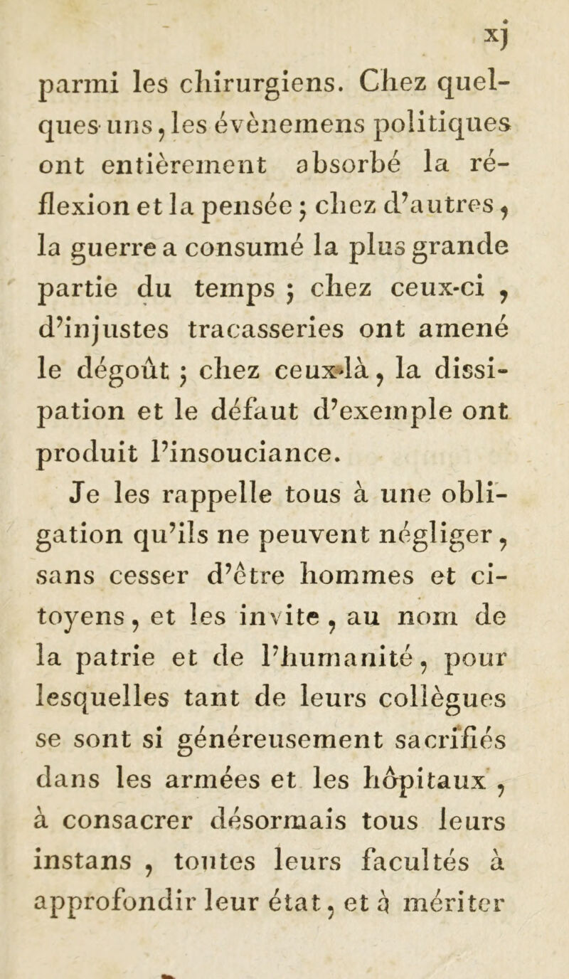 parmi les chirurgiens. Chez quel- ques uns 5 les évènemens politiques ont entièrement absorbé la ré- flexion et la pensée 5 chez cPautres ^ la guerre a consumé la plus grande partie du temps j chez ceux-ci , d’injustes tracasseries ont amené le dégoût 5 chez ceuxdà, la dissi- pation et le défaut d’exemple ont produit l’insouciance. Je les rappelle tous à une obli- gation qu’ils ne peuvent négliger, sans cesser d’être hommes et ci- toyens, et les invite , au nom de la patrie et de l’humanité, pour lesquelles tant de leurs collègues se sont si généreusement sacrifiés dans les armées et les hôpitaux , à consacrer désormais tous leurs instans , toutes leurs facultés à approfondir leur état, et q mériter
