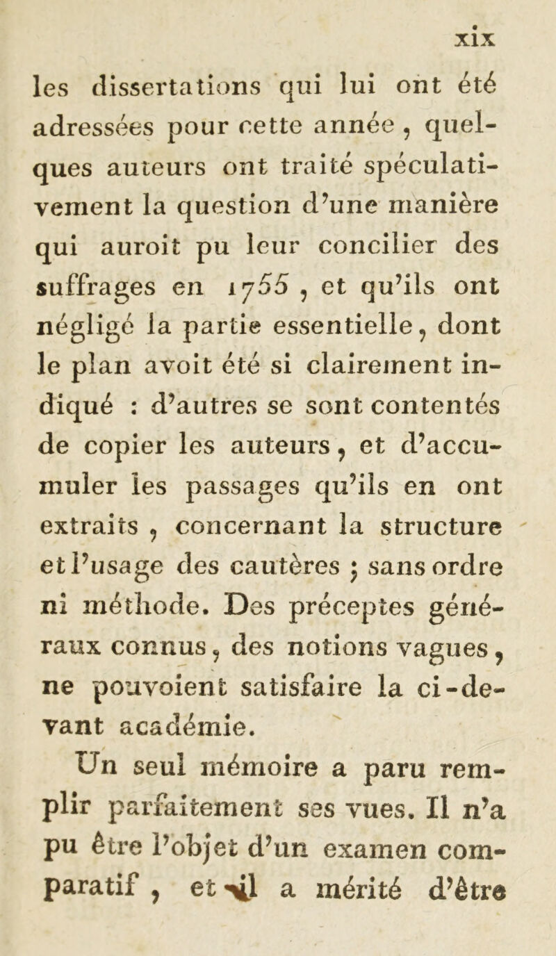 les dissertations qui lui ont été adressées pour nette année , quel- ques auteurs ont traité spéculati- vement la question d’une manière qui auroit pu leur concilier des suffrages en 1755 , et qu’ils ont négligé la partie essentielle, dont le plan avoit été si clairement in- diqué : d’autres se sont contentés de copier les auteurs, et d’accu- muler les passages qu’ils en ont extraits , concernant la structure ' et l’usage des cautères j sans ordre ni méthode. Des préceptes géné- raux connus, des notions vagues, ne pouvoient satisfaire la ci-de- vant académie. Un seul mémoire a paru rem- plir parfaitement ses vues. Il n’a pu être l’objet d’un examen com- paratif , et xl a mérité d’être