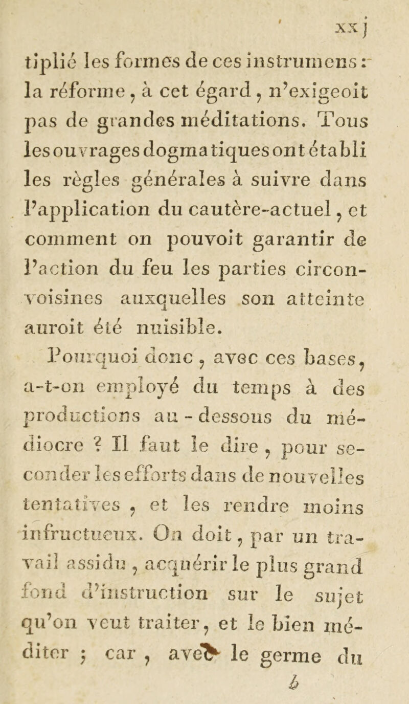 tjpli é les formes de ces instrumens r la réforme ^ à cet égard ^ n’exîgeoit pas de grandes méditations. Tous les ouvrages dogmatiques ont établi les règles générales à suivre dans l’application du cautère-actuel ^ et comment on pouvoit garantir de l’action du feu les parties circon- voisines auxquelles son atteinte auroit été nuisible. Poîirquoi donc , avec ces bases ^ a-t-on employé du temps à des productions au-dessous du mé- diocre ? Il faut le dire ^ pour se- conder les efforts dans de nouvelles tentatives ^ et les rendre moins infructueux. On doit, par un tra- vail assidu , acquériiTe plus grand fond d’instruction sur le sujet qu’on veut traiter^ et le bien mé- diter ; car , ave> le germe du b