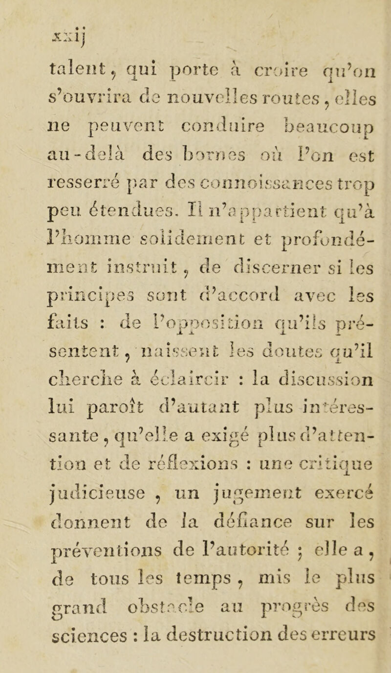 talent ^ qui ])orte à croire qu’on s’ouvrira de nouvelles routes , elles ne peuvent conduire beaucoup au-delà des bornes où l’on est resserré par des connoi iSsai'ices trop peu étendues. Il n’appartient qu’à l’iiomme soiidement et profondé- ment instruit ^ de discerner si les principes sont d’accord avec les faits : de l’opposiLioa qu’ils pré- sentent p naissent les doutées qu’il clierclie à éclaircir : la discussion lui paroît d’autant plus intéres- sante , qu’elle a exigé pi us d’atten- tion et de réflexions : une critique judicieuse , un jugement exercé donnent de ia défiance sur les préventions de l’autorité ; elle a, de tous les temps , mis le plus grand obstacle au progrès des sciences : la destruction des erreurs