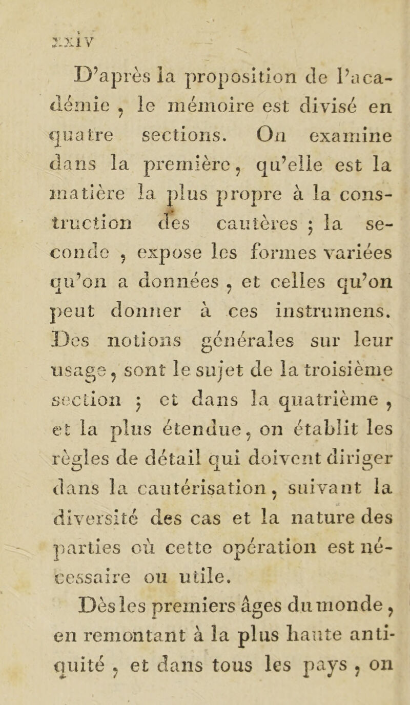 r*>:iv D’après ia proposition de Pnca- demie ^ le mémoire est divisé en quatre sections. On examine dans la première ^ qu’elle est la matière la plus propre à la cons- truction des cautères ; la se- conde 5 expose les formes variées qu’on a données ^ et celles qu’on j)eut donner à ces instrumens. Des notions générales sur leur usage, sont le sujet de la troisième stxiioîi 5 et dans la quatrième , et la plus étendue, on établit les rèi^les de détail oui doivent diriger dans la cautérisation, suivant la diversité des cas et la nature des parties où cette operation est né- cessaire on utile. Dès les premiers âges du monde, en remontant à la plus liante anti- quité , et dans tous les pays , on