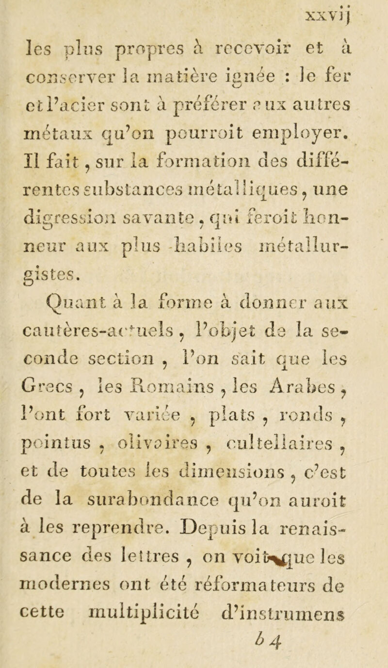 les pins propres à recevoir conserver la matière ianee : et à le fer otPacier sont a préférer eux antres métaux qu’on pour roi t employer. Il fait. sur la formation des rentes substances métalliques^ une digression savante . end feroit lion- O / i neur aux plus 'liabiies métallur- gistes. Quant à la forme à donner aux cautères-actuels , Pobjet de la se- conde section , Pon sait que les Grecs 5 les Romains , les Arabes ^ Pont fort varice , plats , ronds ^ pointus . olivaires , (ojlteilaires ^ et de toutes les dimensious , c’est de la surabondance qu’on auroit à les reprendre. Depuis la renais- sance des lettres , on voiî>\t|ue les modernes ont été réformateurs de cette multiplicité d’instrumens b >4