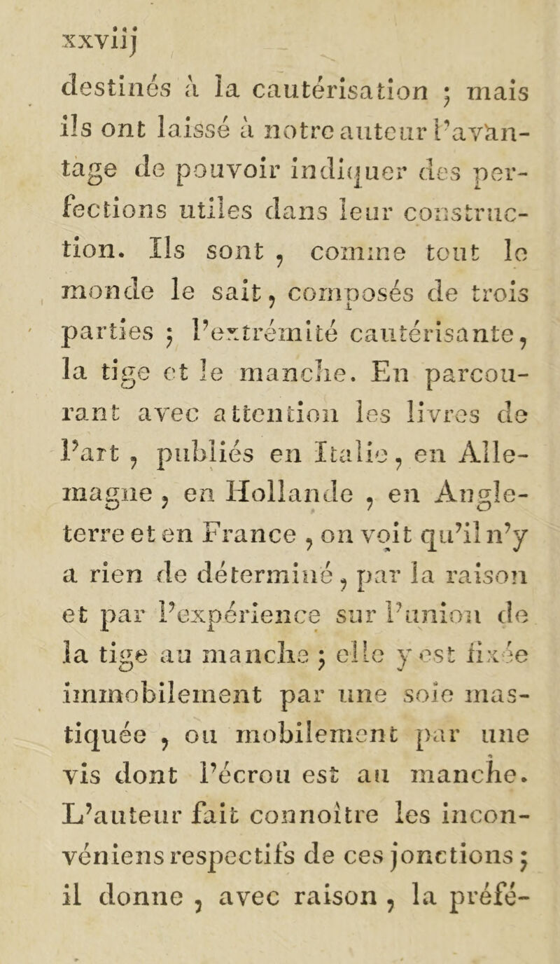 XXVll] destinés à la cautérisation 5 mais ils ont laissé a notre auteur L'avtin- tage de pouvoir indicjuer des per- fections utiles dans leur construc- tion. Ils sont ^ comme tout le monde le sait ^ composés de trois parties j Pextréinité cautérisante, la tige et le manclie. En parcou- rant avec attention les livres de Part ^ publiés en Italie^ en Alle- magne J en Hollande ^ en Angle- terre et en France , on voit qubl n’y a rien de détermine ^ par la raison et par Pexpérience sur Punion de la tige au manclie 5 elle y est iixée immobilement par une soie mas- tiquée 5 ou mobilement par une « vis dont Pécron est an manche. L’auteur fait connoître les incon- véniens respectifs de ces jonctions 5