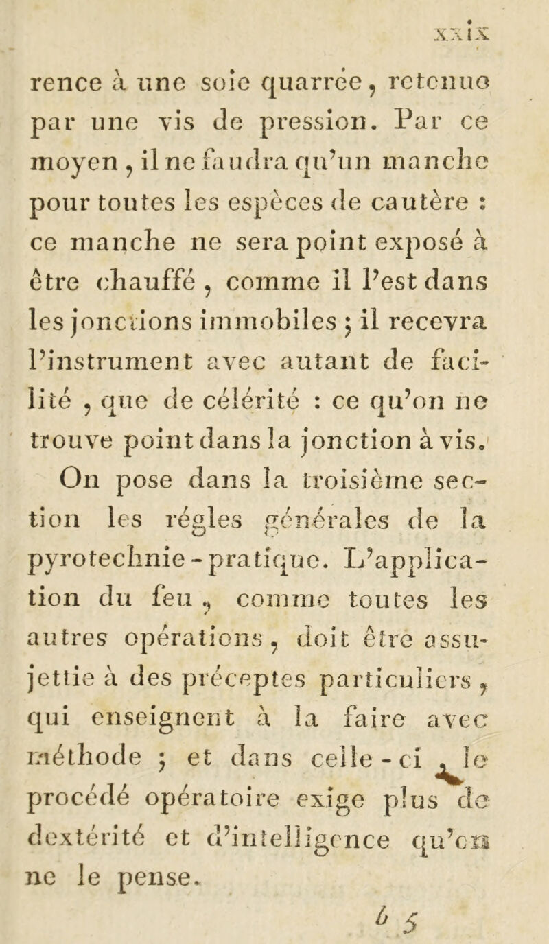 rence à une soîe quarrêe, retenuo par une vis de pression. Par ce moyen ^ il ne faudra cju’un manche pour tontes les espèces de cautère : ce manche ne sera point expose à être chauffé, comme il Pestdans les jonciions immobiles ; il recevra l’instrument avec autant de fach lité , que de célérité : ce qu’on ne trouve point dans la jonction à vis.' On pose dans la troisième sec- tion les régies générales de la pyrotechnie - pratique. L’applica- tion du feu comme toutes les * autres opérations, doit être assm jettie à des préceptes particuliers , qui enseignent à la faire avec méthode ; et dans celle-ci^} procédé opératoire exige plus d dextérité et d’intelligence qu’ers ne le pense. e