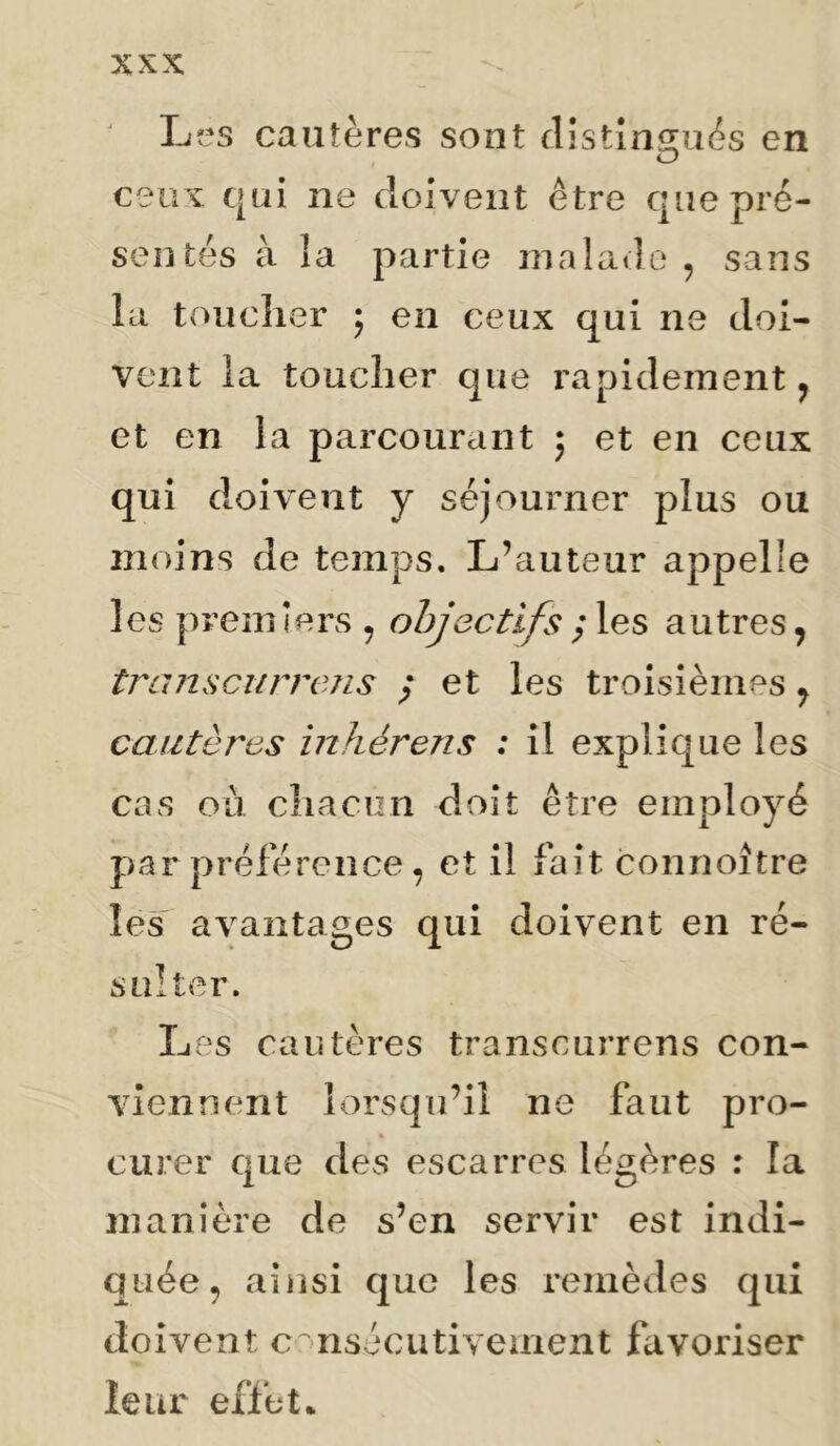 Lî^s cautères sont clîstînî^uès en ceux qui ne doivent être que pré- sentés à la partie nialavlo , sans la touclier ; en ceux qui ne doi- vent la toucher que rapidement y et en la parcourant ; et en ceux qui doivent y séjourner plus ou moins de temps. L’auteur appelle les premiers , objectifs autres, tJ^ansciirrens / et les troisièmes, cautères inhérens : il explique les cas ou chacun doit être employé par préférence, et il fait connoître les^ avantages qui doivent en ré- sulter. Les cautères transcurrens con- viennent lorsqu’il ne faut pro- curer que des escarres légères : la manière de s’en servir est indi- quée, ainsi que les remèdes qui doivent consécutivement favoriser leur effet*