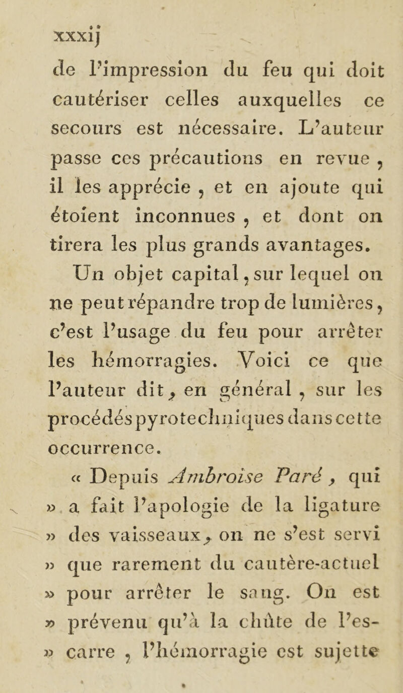 de Pimpressîon du feu qui doit cautériser celles auxquelles ce secours est nécessaire. L’auteur passe ces précautions en revue , il les apprécie , et en ajoute qui étoient inconnues , et dont on tirera les plus grands avantages. Un objet capital, sur lequel on ne peut répandre trop de lumières, c’est Pusage du feu pour arrêter les hémorragies. .Voici ce que Pauteiir dit^ en général , sur les procédés pyrotec}uîi(|ues dans cette occurrence. « Depuis Amhî'oise Paré ^ qui » a fait l’apologie de la ligature » des vaisseaux^ on ne s’est servi )3 que rarement du cautère-actuel » pour arrêter le sang. On est y> prévenu qu’à la chûte de Pes- 35 carre , Pliémorragie est sujette