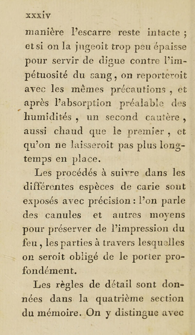manière Pescarre reste intacte ; et si on la jngeoit trop peu épaisse pour servir de digue contre Pini- pétuosité du sang, on reporteroit avec les mêmes précautions , et après Pabsorptîon préalable des humidités ^ un second cautère , aussi chaud que le premier ^ et qu’on ne laisseroit pas plus long- temps en place. Les procédés à suivre dans les différentes espèces de carie sont exposés avec précision : Pon parle des canules et autres moyens pour préserver de l’impression du feu ^ les parties à travers lesquelles on seroit obligé de le porter pro- fondément. Les règles de détail sont don- nées dans la quatrième section du mémoire. On y distingue avec
