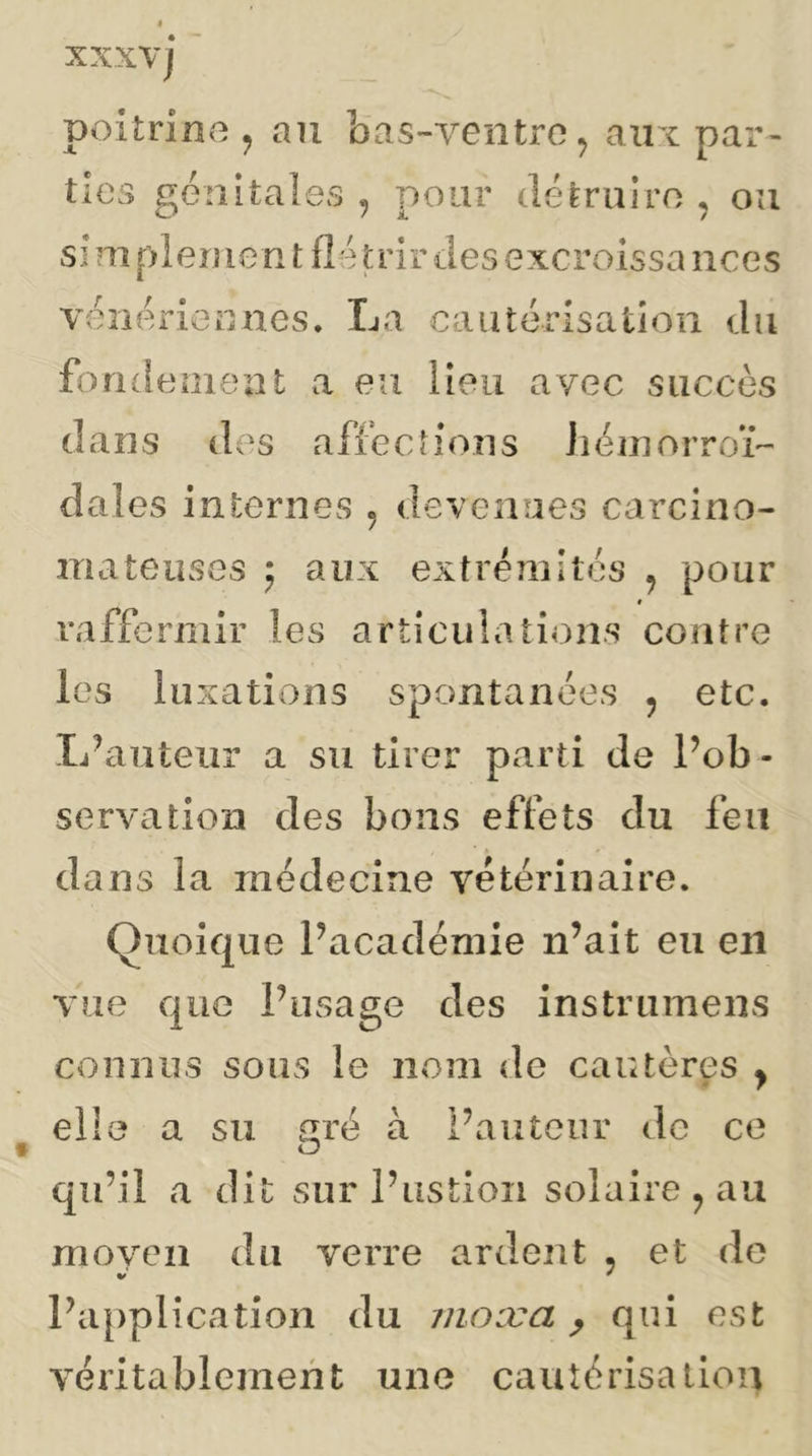 poitrine ^ an bas-ventre^ aux par- ties génitales , pour détruire , ou si m pleme n t fié trir des excroissa nces véiiériennes. La cautérisation du fo ridement a eu lieu avec succès dans des affections JiéinorroL dales internes , devenues carcino- mateuses ; aux extréîîiltés j pour # raffermir les articula lions contre les luxations spontanées , etc. L^auteiir a su tirer parti de Pob- servation des bons effets du feu dans la médecine vétérinaire. Quoique Pacadémie n’ait eu en vue que l’usage des instrumens connus sous le nom de cautères y eli a su aré à l’auteur de ce qu’il a dit sur Pustioii solaire ^ au moyen du verre ardent , et do l’application du moæa ^ qui est véritablement une cautérisaliou