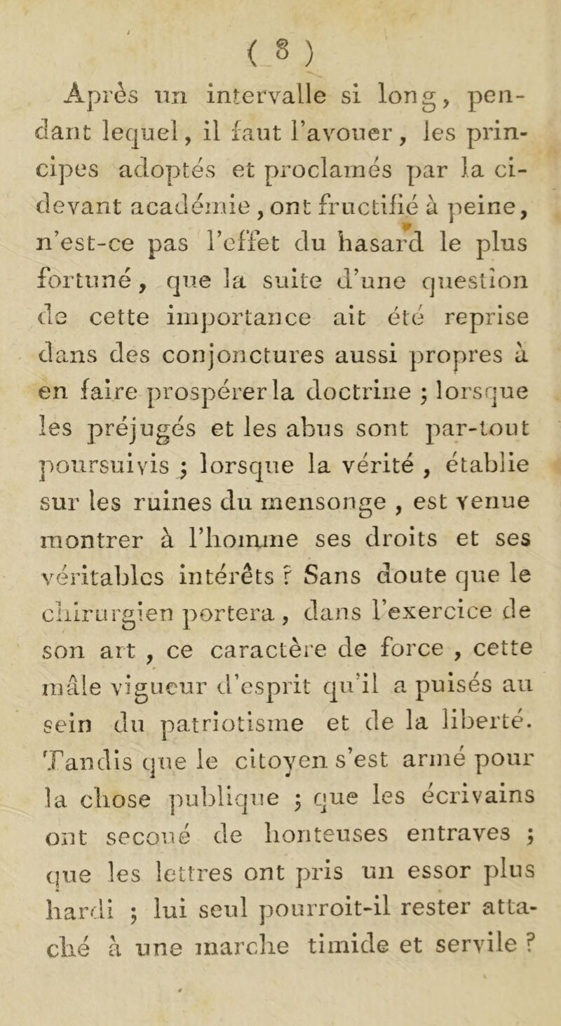 Après lin intervalle si long, pen- dant lequel, il faut l’avouer , les prin- cipes adoptés et proclamés par la ci- devant académie , ont fructilié à peine, ir n’est-ce pas l’effet du hasard le plus fortuné, que la suite d’une question de cette importance ait été reprise da.ns des conjonctures aussi propres à en faire prospérer la doctrine ; lorsque les préjugés et les abus sont par-tout poursuivis ; lorsque la vérité , établie sur les ruines du mensonge , est venue montrer à l’iioirune ses droits et ses véritables intérêts r Sans doute que le cliirurgien portera, dans l’exercice de son art , ce caractère de force , cette mâle vigueur d’esprit qu’il a puisés au sein du patriotisme et de la liberté. Tandis que le citoyen s’est armé pour la chose publique 5 nue les écrivains ont secoué de honteuses entraves ; que les lettres ont pris un essor plus hardi ; lui seul pourroit-il rester atta- ché à une marche timide et servile ?