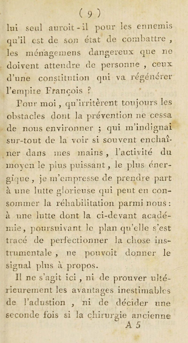lui seul auroit-il pour les ennemis qu’il est de son état de combattre , les riiénageinens dangereux que ne doivent attendre de personne , ceux d’une constitution qui va régénérer rem]:)ire François ? Four moi , qu’irritèrent toujours les obstacles dont la prévention ne cessa de nous environner ; qui m’indignai sur-tout de la voir si souvent enchaî- ner dans mes mains , l’activité du moyen le pius puissant, le plus éner- gique, je m’empresse de prendre part à une lutte giorieuse qui peut eu con- sommer la réhabilitation parmi nous: à une lutte dont la ci-devant acadé- mie, poursuivant le plan qu’elle s’est tracé de perfectionner la chose ins- trumentale , ne pou voit donner le signal plus à propos. Il ne s’agit ici , ni de prouver ulté- rieurement les avantages inestimables de l’adustion , ni de décider une seconde fois si la cliirm^gie ancienne