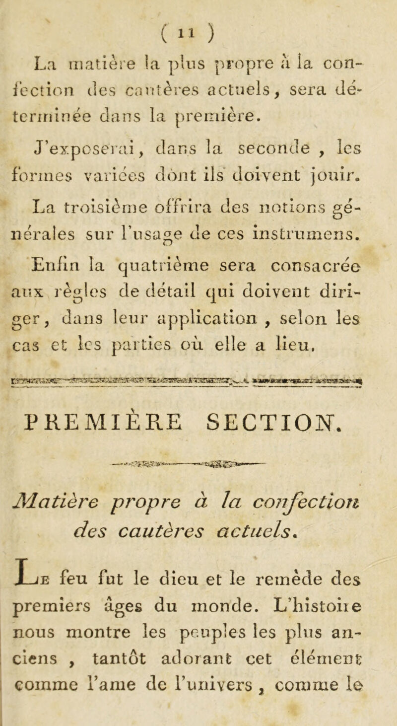 La matière la plus propre à la con- ièction des cnutères actuels, sera dé- tcrrrilnée dans la première. J’exposerCci, dans la seconde , les formes varices dont ils doivent' jouir, La troisième offrira des notions gé- nérales sur l’usage de ces instrumens. Eniin la quatrième sera consacrée aux ï'ègles de détail qui doivent diri- ger, dans leur application , selon les cas et les parties où elle a lieu. PREMIÈPvE SECTION. Matière propre à la cojijectiou des cautères actuels. Le feu fut le dieu et le remède des premiers âges du inonde. L’histoiie nous montre les pe.uples les pins an- ciens , tantôt adorant cet élément comme Famé de Tuiiivers , comme le