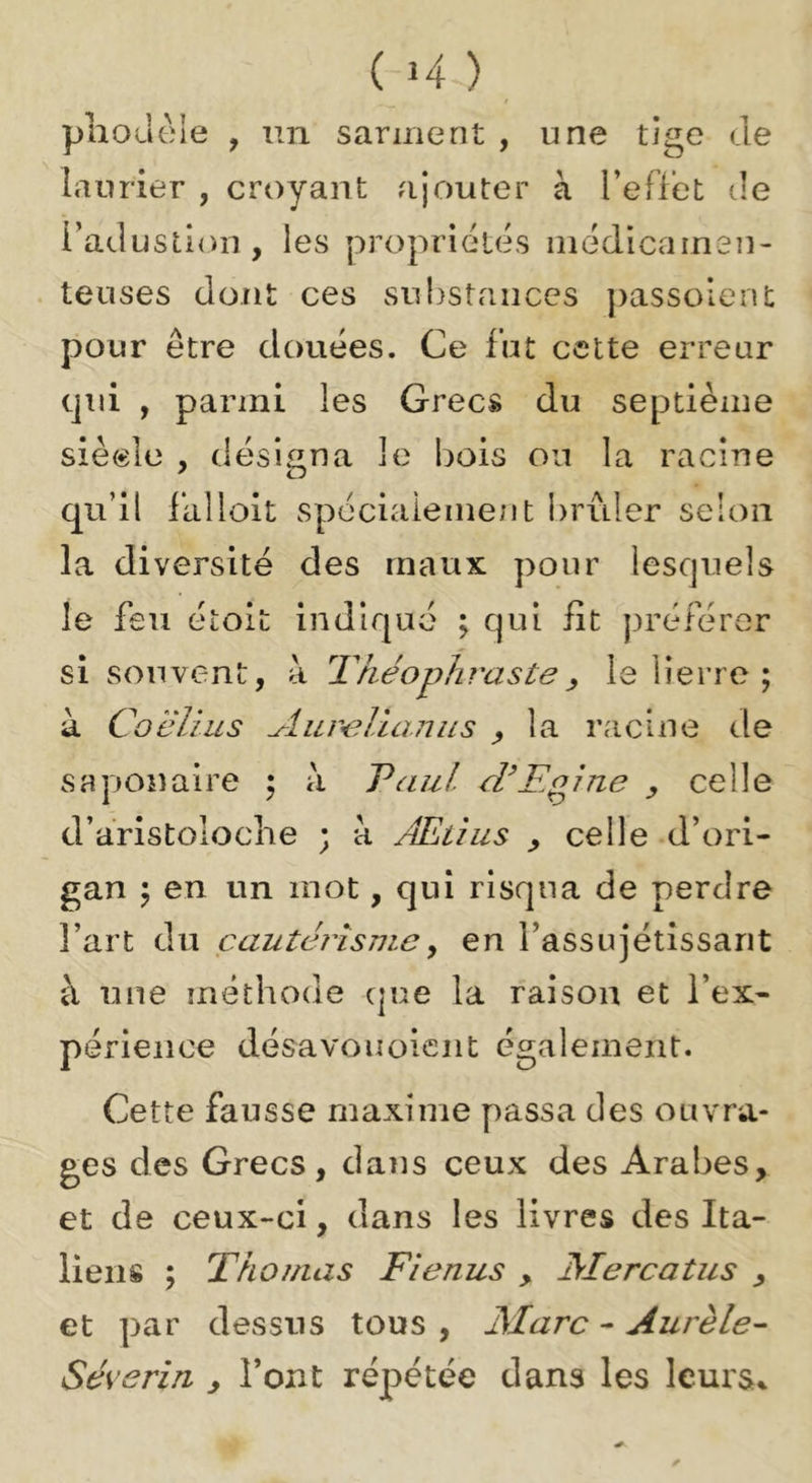 (H) pliouèle , un sarment , une tige Je laurier , croyant ajouter à l’effet ile l’aJustion, les propriétés inédicarnen- tenses dont ces substances passolent pour être douées. Ce fut cette erreur qui , parmi les Grecs du septième siècle , désigna le bois ou la racine qu’il iallolt spéciaiement brûler selon la diversité des maux pour lesquels le feu étoit indiqué ; qui fit préférer si souvent, à Théophraste, le lierre ; à Coëlius Aureluiniis ^ la racine de saponaire ; à Taul crEoîne celle d’aristoloche ; à Æüus ^ celle -d’ori- gan 5 en un mot, qui risqua de perdre l’art du çautérîsmey en l’assujétissarit à une méthode que la raison et l’ex- périence désavouoiciit également. Cette fausse maxime passa des ouvra- ges des Grecs, dans ceux des Arabes, et de ceux-ci, dans les livres des Ita- liens ; Thomas Fienus , Mercatus , et par dessus tous , Marc - Aurèle- Séverin , l’ont répétée dans les leura^