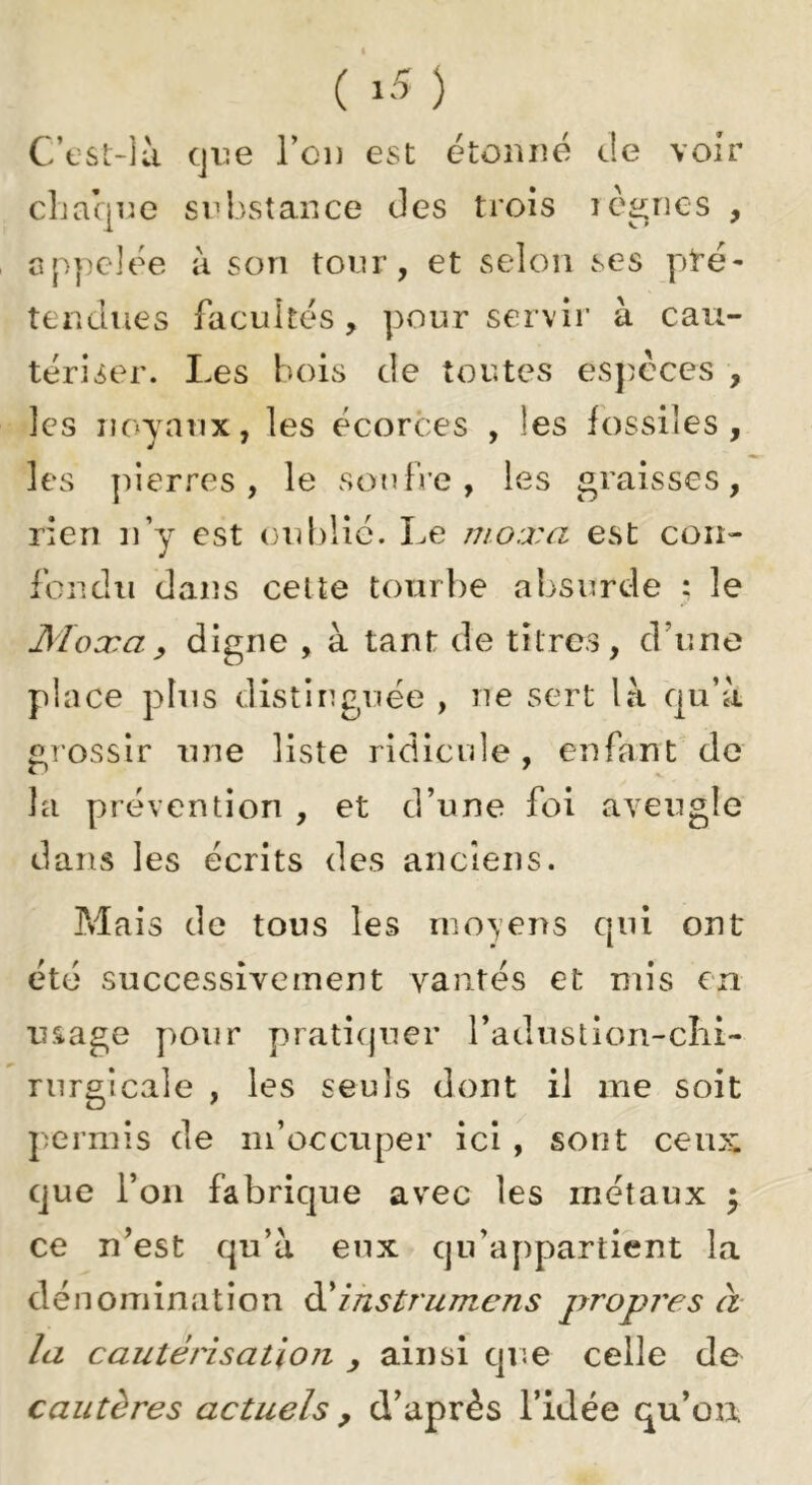 C’tsL-là cjiie l’ci) est étonné de voir cliacjne snbstance des trois icônes , appelée à son tonr, et selon ses pré- tendues facultés, pour servir à cau- tériser. Les bois de toutes especes , les noyaux, les écorces , les fossiles, les pierres, le soufre, les graisses, rien n’y est (3Ublié. Le nioxa est con- fondu dans celte tourbe absurde : le Moxay digne , à tant de titres, d’une place plus distinguée , ne sert là qu’à grossir une liste ridicule, enfant de la prévention , et d’une foi aveugle dans les écrits des anciens. Mais de tous les moyens qui ont été successivement vantés et mis en usage pour pratiquer radustion-cîii- rurgicale , les seuls dont il me soit permis de m’occuper ici , sont ceux que l’on fabrique avec les métaux j ce n’est qu’à eux qu’appartient la dénomination ihstrumens propres à- la cautérisation , ainsi que celle de cautères actuels , d’après l’idée qu’on
