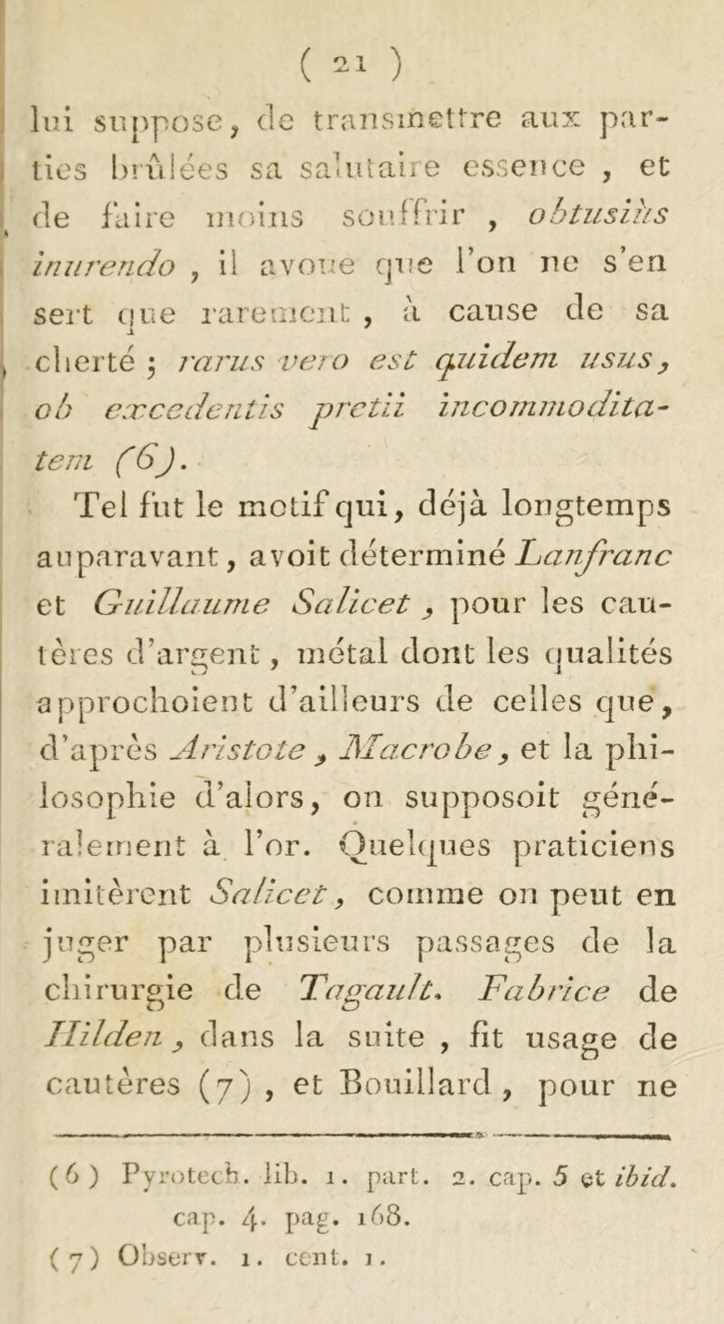 lui su[^pose, de trausmetlre aux par- j tics biiMées sa saUuaire csseuce , et de faire luoiiis souffrir , obtusihs i Iniirendo , il avoue cjiie Ton ne s en sei’t que rareaiciit , à cause de sa ^ cherté 5 rarus vero eso q^uidem ususy - ob cæ ccd cutis prcüi incomniodita^ teni (Gj. Tel fut le motif qui, déjà longtemps auparavant, a voit déterminé Ijcinfranc et Guillaume Salicet y pour les cau- tères d’argent, métal dont les qualités approchoient d’ailfeurs de celles que, d’après Aristote y Macrobe y et la phi- losophie d’alors, on supposoit géné- ralement à l’or. Quelques praticiens imitèrent Salicet, comme on peut en juger par plusieurs y)assages de la cliirurgie de Tagault* Fabrice de Jîildeu y dans la suite , fît usage de cautères (7) , et Bouillard , pour ne (6) Pyrotecb. lib. 1. part. 2. cap. 5 (iX, ihicL cap. zj. pag. 168. (7) Observ. 1. cent. j.