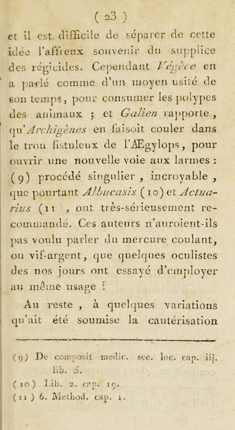 ( ^3 ) et 11 est cluTicUe de séparer de cette idée rafïrenx souvenir du supplice des régicides. Cependant en a ]>ailé coiniiie d’un moyen usité de 8011 temps, pour consumer les jiolypes des animaux \ et Galien )a])porte , ()^\\ Arclu^cnes en laisoit couler dans le trou flstuleux de l’iEgylojrs , pour ouvrir une nouvelle voie aux larmes : (9) procédé singulier, incroyable, que pourtant A Uni oasis ( 1 o) et Actua- îiiis (11 ont très-sérieusement re- commandé. Ces auteurs n’auroient-ils ])as voulu parler du mercure coulant, ou vif-argent, que quelques oculistes des nos jours ont essayé d’employer au meme usase Au reste , à quelques variations qu’ait été soumise la cautérisation ( 9 ) De com])o^it Kiedjc. sec. loc. cap. iij. iib. 5. (10) J.ib. 2. cnp. 19.