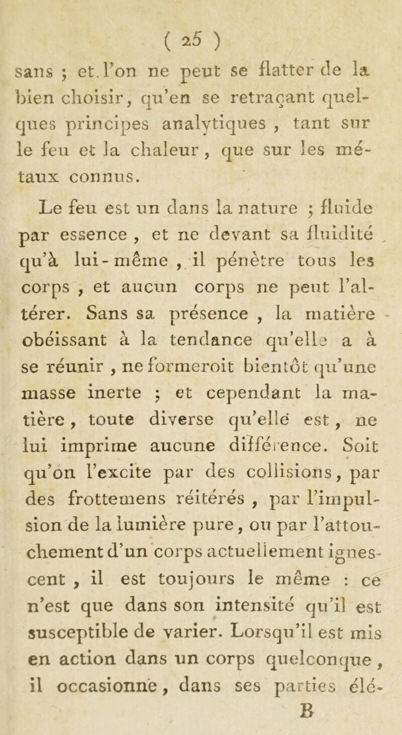 sans ; et. l’on ne peut se flatter de la bien choisir, qu’en se retraçant quel- ques principes analytiques , tant snr le feu et la chaleur , que sur les mé- taux connus. Le feu est un dans la nature ; fluide par essence , et ne devant sa fluidité qu’à lui-même , il pénètre tous les corps , et aucun corps ne peut l’al- térer. Sans sa présence , la matière - obéissant à la tendance qti’elle a à se réunir , neformeroit bientôt cpa’une niasse inerte j et cependant la ma- tière , toute diverse qu’elle est, ne lui imprime aucune difféience. Soit qu’on l’excite par des collisions, par des frottemens réitérés , par l’impul- sion de la lumière pure, ou par l’attou- chement d’un corps actuellement ignes- cent , il est toujours le même : ce n’est que dans son intensité qu’il est susceptible de varier. Lorsqu’il est mis en action dans un corps quelconque, il occasionne, dans ses parties élé- B