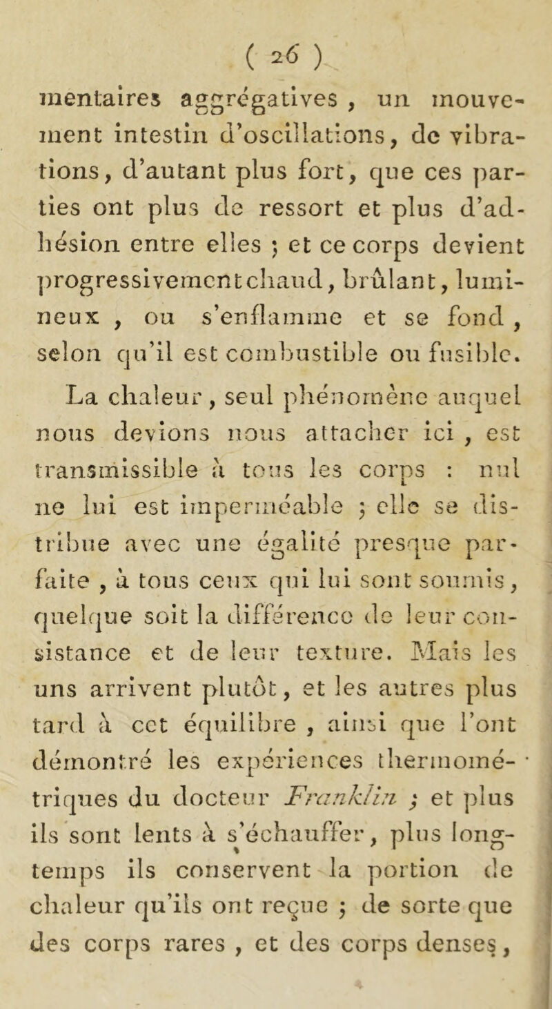 ( ) iiientalres aggrégatives , un mouve- ment intestin d’oscillations, de vibra- tions, d’autant plus fort, que ces par- ties ont plus de ressort et plus d’ad- hésion entre elles ) et ce corps devient ])rogressivemcntc]iaud, brûlant, lumi- neux , ou s’enflamme et se fond , selon qu’il est combustible ou fusible. La chaleur, seul pliénornèiic auquel nous devions nous attacher ici , est transmissible à tous les corps : nul ne lui est imperméable 3 clic se dis- tribue avec une égalité presque par- faite , à tous ceux qui lui sont soumis, quelque soit la différence de leur con- sistance et de leur texture. Mais les uns arrivent plutôt, et les autres plus tard à cet équilibre , ainsi que l’ont démontré les expériences t ber moine- * triques du docteur Frankibi ; et plus ils sont lents à sjéchauffer, plus long- temps ils conservent la portion de chaleur qu’ils ont reçue \ de sorte que des corps rares , et des corps denses,