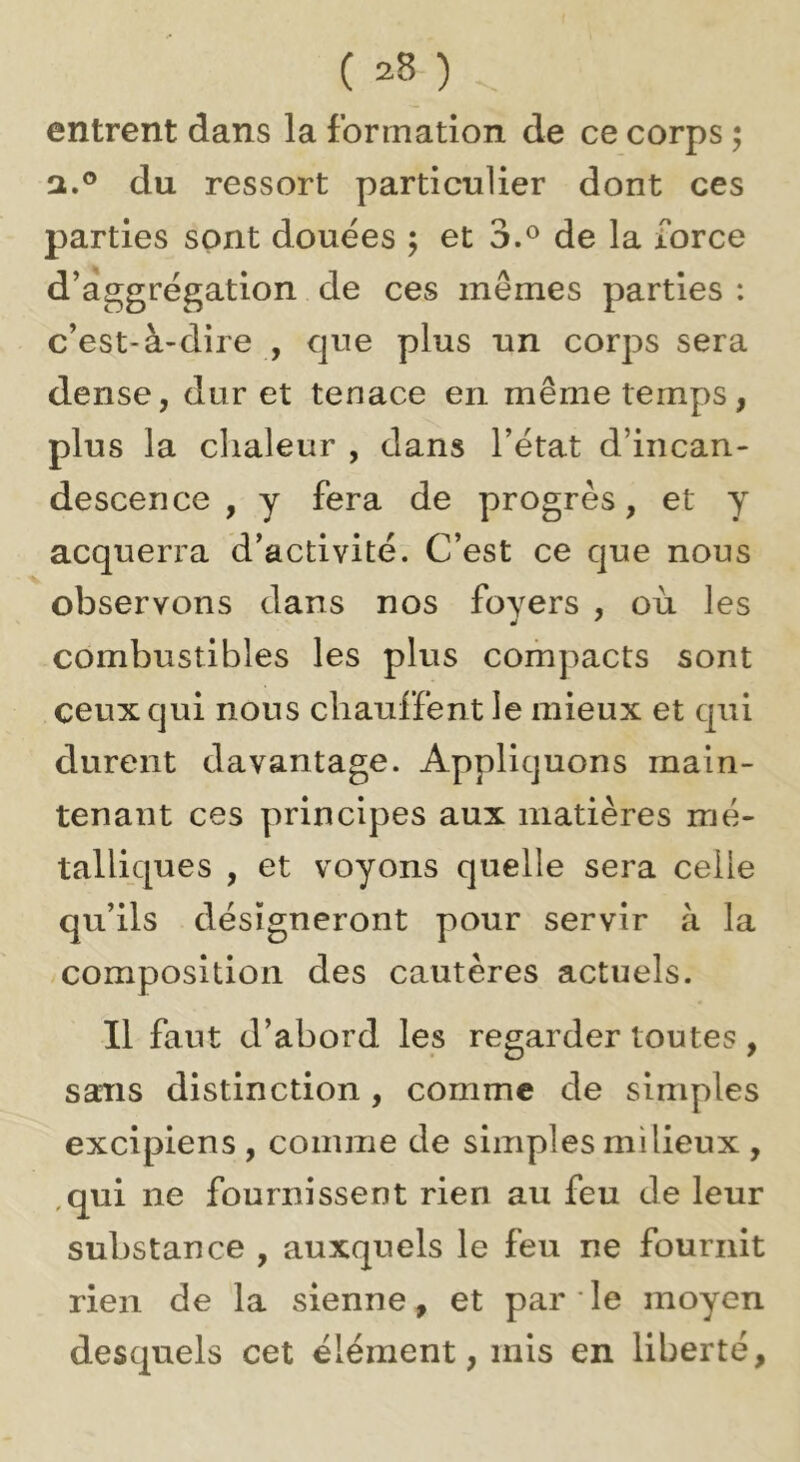 entrent dans la formation de ce corps ; a.® du ressort particulier dont ces parties sont douées ; et 3,^ de la force d’àggrégation de ces mêmes parties : c’est-à-dire , que plus un corps sera dense, dur et tenace en même temps, plus la clialeur , dans l’état d’incan- descence , y fera de progrès, et y acquerra d’activité. C’est ce que nous observons dans nos foyers , où les combustibles les plus compacts sont ceux qui nous chauffent le mieux et qui durent davantage. Appliquons main- tenant ces principes aux matières mé- talliques , et voyons quelle sera celle qu’ils désigneront pour servir à la composition des cautères actuels. Il faut d’abord les regarder toutes , sans distinction, comme de simples excipiens , comme de simples milieux , ,qui ne fournissent rien au feu de leur substance , auxquels le feu ne fournit rien de la sienne, et par ' le moyen desquels cet élément, mis en liberté.
