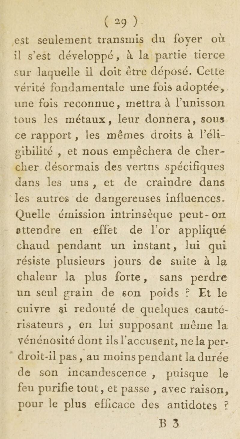 est seulement transmis du foyer où il s’est développé, à la partie tierce sur laquelle il doit être déposé. Cette vérité fondamentale une fois adoptée, une fois reconnue, mettra à Tunissoix tous les métaux, leur donnera, sous ce rapport, les mêmes droits à l’éli- gibilité , et nous empêchera de cher- cher désormais des vertus spécifiques dans les uns , et de craindre dans les autres de dangereuses influences. Quelle émission intrinsèque peut-on Attendre en effet de l’or appliqué chaud pendant un instant, lui qui résiste plusieurs jours de suite à la chaleur la plus forte, sans perdre un seul grain de son poids ? Et le , cuivre si redouté de quelques cauté- risateurs , en lui supposant même la vénénosité dont ils l’accusent, ne la per- ' droit-ilpas, au moins pendant la durée (le son incandescence , puisque le feu purifie tout, et passe , avec raison, pour le plus efficace des antidotes ?