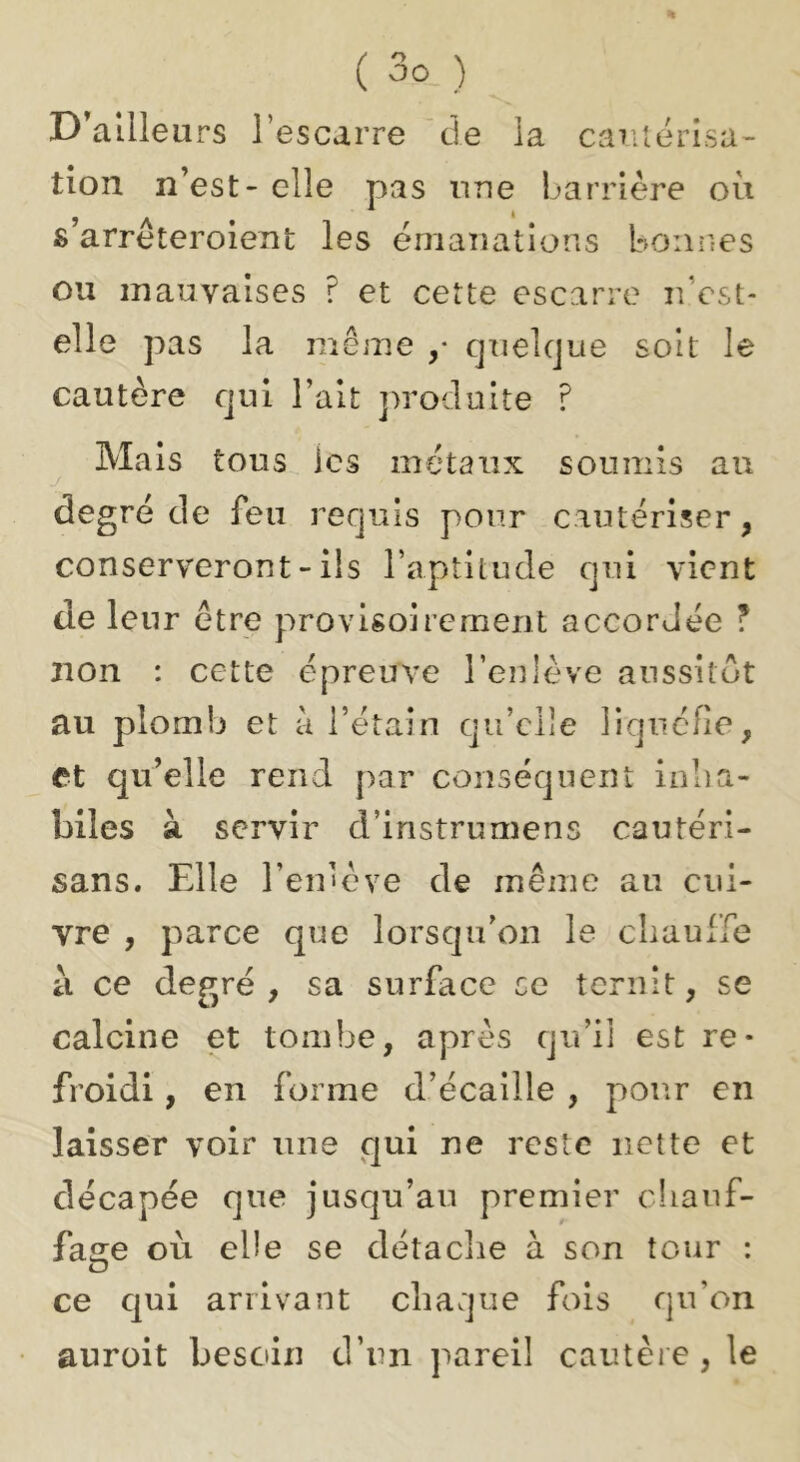D'ailleurs l’escarre de la cautérisa- tion n’est - elle pas une barrière où s’arrêteroient les émaïîations bonnes ou mauvaises ? et cette escarre uVst- elle pas la même ,• quelque soit le cautère qui l’ait jmoduite ? Mais tous ics métaux soumis au degré de feu requis pour cautériser, conserveront - ils l’aptitude qui vient de leur être provisoirement accordée ? non : cette épreuve l’enlève anssilôt au plomb et à l’étain qu’elle liquéfie, et qu’elle rend par conséquent inha- biles à servir d’instrumens cautéri- sans. Elle l’en'ève de même au cui- vre , parce que lorsqu’on le cliaulTe à ce degré, sa surface ce ternit, se calcine et tombe, après qu’il est re- froidi , en forme d’écaille , pour en laisser voir nne qui ne reste nette et décapée que jusqu’au premier chauf- fage où elle se détaclie à son tour : O ce qui arrivant chaque fois qu’on aurait besoin d’un pareil cautère, le