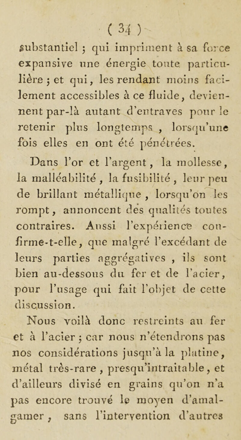 substantiel 3 qui impriment à sa force expansive une énergie toute, particu- lière 3 et qui, les rendant moins faci- lement accessibles à ce fluide, devien- nent par-là autant d’entraves pour le retenir plus longtemps , lorsqu’une fois elles en ont été pénétrées. Dans l’or et l’argent, la mollesse, la malléabilité , la fusibilité , leur peu de brillant métallique , lorsqu’on les rompt, annoncent des qualités toutes contraires. Aussi rexpéiienc'e con- firme-t-elle, que malgré l’excédant de leurs parties nggrégatives , ils sont bien au-dessous du fer et de l’acier, pour l’usage qui fait l’olqet de cette discussion. Nous voilà donc restreints au fer et à l’acier 3 car nous n’étendrons pas nos considérations jusqu’à la platine, métal très-rare , presqu’intraitable, et d’ailleurs divisé en grains qu’on n’a pas encore trouvé le moyen d’amal- gamer , sans l’intervention d’autres