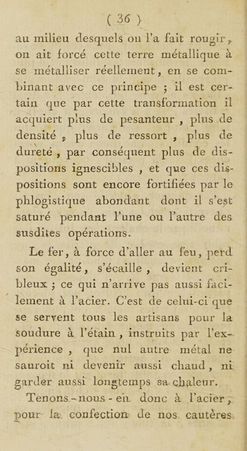 au milieu desquels on l’a fait rougir^ on ait forcé cette terre métallique à se métalliser réellement, en se com- binant avec ce principe pii est cer- tain que par cette transformation il acquiert plus de pesanteur , plus de densité ^ plus de ressort , plus de dureté , par conséquent plus de dis- positions ignescibles , et que ces dis- positions sont encore fortifiées par le phlogistique abondant dont il s’est saturé pendant l’une ou l’autre des susdites opérations. Le fer, à force d’aller au feu, perd son égalité, s’écaille, devient cri- bleux ; ce qui n’arrive pas aussi faci- lement à l’acier. C’est de celui-ci'que se servent tous les artisans pour la soudure à l’étain , instruits par l’ex- périence , que nul autre métal ne sauroit ni devenir aussi chaud, ni garder aussi longtemps sa chaleur., Tenons-nous - eii donc à l’acierp pour* lav confection de nos. cautères
