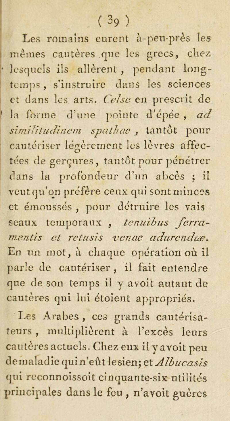 I ( 39 ) Les romains eurent à-pen-près les ) mêmes cautères .cpm les grecs, cliez !‘ lesquels ils allèrent , pendant long- teiuj'is , s’instruire dans les sciences : et dans les arts. CeJse en prescrit de ^ la forme d’une j)ointe d’épëe , ad sîmilitudlnem spatliae ^ tantôt pour cautériser légèrement les lèvres affec- tées de gerçures, tantôt pour pénétrer dans la ])rofondeur d’un abcès ^ il veut qu’on préfère ceux qui sont minces et émoussés , pour détruire les vais ■ seaux temporaux , temiihus ferra- mentis et retusis venae adurendœ. En un mot, à chaque opération où il parle de cautériser , il fait entendre que de son temps il y avoit autant de cautères qui lui étoient appropriés. Les Arabes, ces grands cautérisa- teurs , multiplièrent à l’excès leurs cautères actuels. Chez eux il y avoit peu deinaladiequin’eûtlesien; elAlbucasis qui reconnoissoit cinquante-six utilités principales dans le feu , n’avoit guères