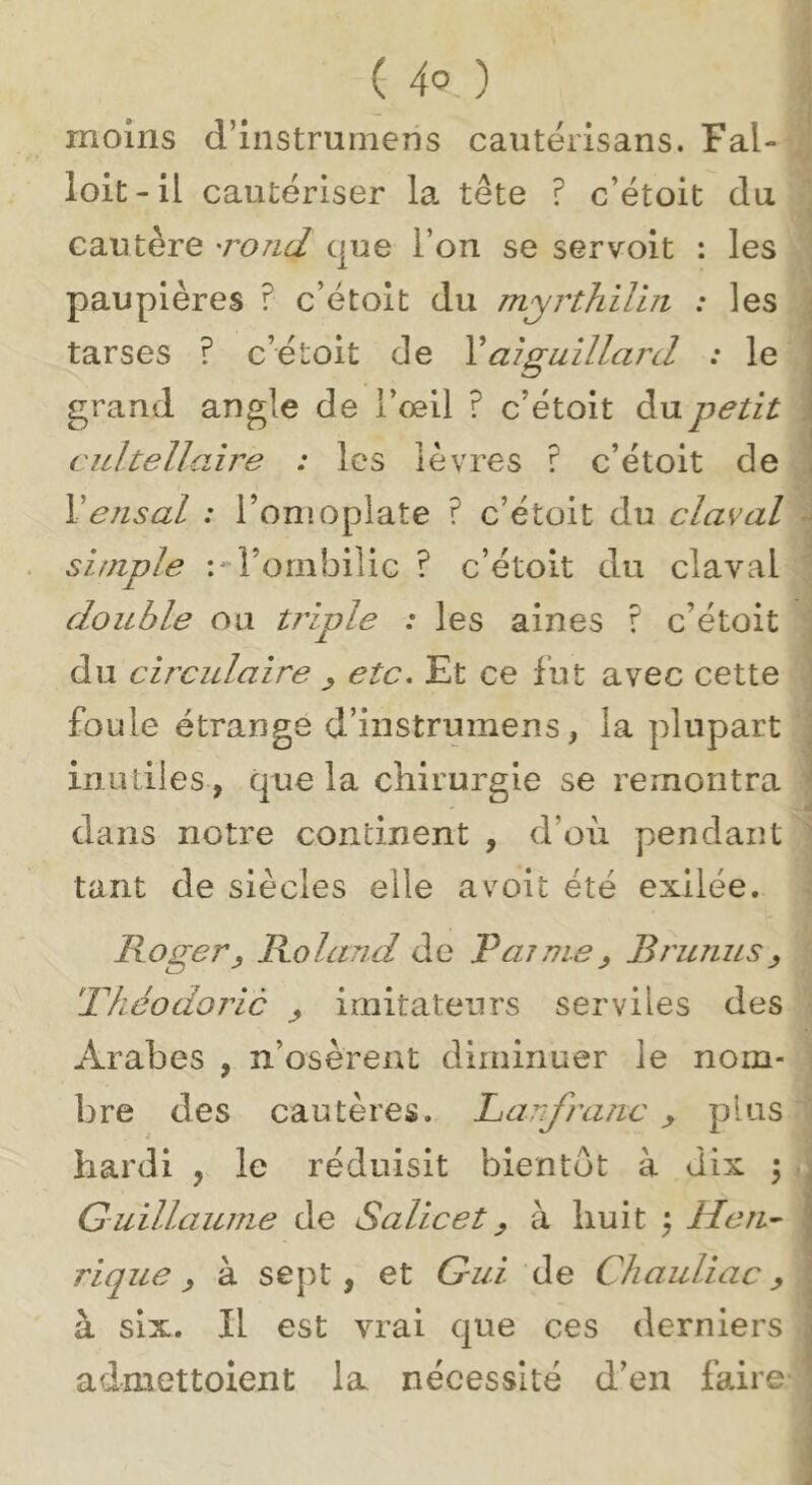 moins d’instrunieris cantërisans. Fal- loit- il cautériser la tête ? c’étoit du cautère 'rond que l’on se servoit : les paupières ? c’étoit du myrthilin : les tarses ? c’étoit de Vaiguillard : le grand angle de l’œil ? c’étoit du petit cidtellaîre : les lèvres ? c’étoit de Vensal : l’omoplate ? c’étoit du claval simple l’ombilic ? c’étoit du claval doitble ou tj'iple : les aines ? c’étoit du circulaire ^ etc. Et ce fut avec cette foule étrange d’instrumens, la plupart inutiles, que la chirurgie se remontra dans notre continent , d’où pendant tant de siècles elle avoit été exilée. Roger J Roland de P a? nie ^ Brunus ^ Phéodoric ^ imitateurs serviles des Arabes , n’osèrent diminuer le nom- bre des cautères. Panfranc ^ plus hardi , le réduisit bientôt à dix \ Guillaume de Salicet^ à huit ) Hen^ rique y à sept, et Gui de Cliauliac, à six. Il est vrai que ces derniers admettolent la nécessité d’en faire