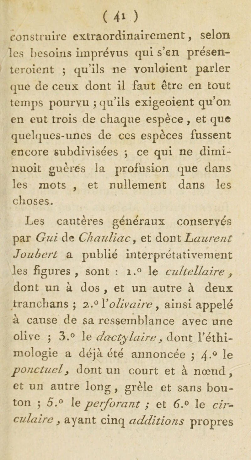 ( ) ronstruire extraordinairement, selon les besoins imprévus qui s’en présen- teroient ; qu’ils ne vouloient parler que de ceux dont il faut être en tout temps pourvu 5 qu’ils exigeoient qu’on en eut trois de chaque espèce, et que quelques-unes de ces espèces fussent encore subdivisées 5 ce qui ne dimi- nuoit guère's la profusion que dans les mots , et nullement dans les choses. Les cautères généraux conservés par Gui de Chauliac ^ et à.or\l Laurent Joubert a publié interprétativement les figures, sont : i.® le cuhellaire , dont un à dos , et un autre à deux tranchans ; olivaire y ainsi appelé à cause de sa ressemblance avec une olive 'y 3.° le dactylaire^ dont l’éthi- mologie a déjà été annoncée ^ 4-^ ponctuel^ dont un court et à nœud, et un autre long, grêle et sans bou- ton ^5.0 le perforant ; et 6.® le cîr^ culaire ^ ayant cinq additions propres