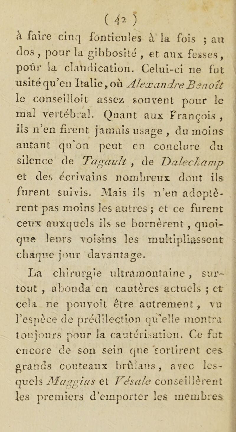 ti faire clnrj fonticules à la fois 5 au clos , pour la gibbosité , et aux fesses, pour la claudication. Celui-ci ne fut usité qu’en Italie, où Alexandre Benoît le conseilloit assez souvent pour le mal vertébral. Quant aux François , ils n’en firent jamais usage , du moins autant qu’on peut en conclure du silence de Tagault , de Dalechamp et des écrivains nombreux dont ils furent suivis. Mais ils n’en adoptè- rent pas moins les autres 5 et ce furent ceux auxquels ils se bornèrent , quoi- que leurs voisins les multipliassent chaque jour davantage. La chirurgie ultramontaine , sur^ tout , abonda en cautères actncîs ; et cela ne poiivoit être autrement , vu l’espèce de prédilection qu^elle montra toujours pour la cautérisation. Ce fut encore de son sein que 'sortirent ce& grands couteaux bru I an s , avec les- quels Malpins et Vésale conseillèrent les ]>rcmiers d’emporter les meiiibres