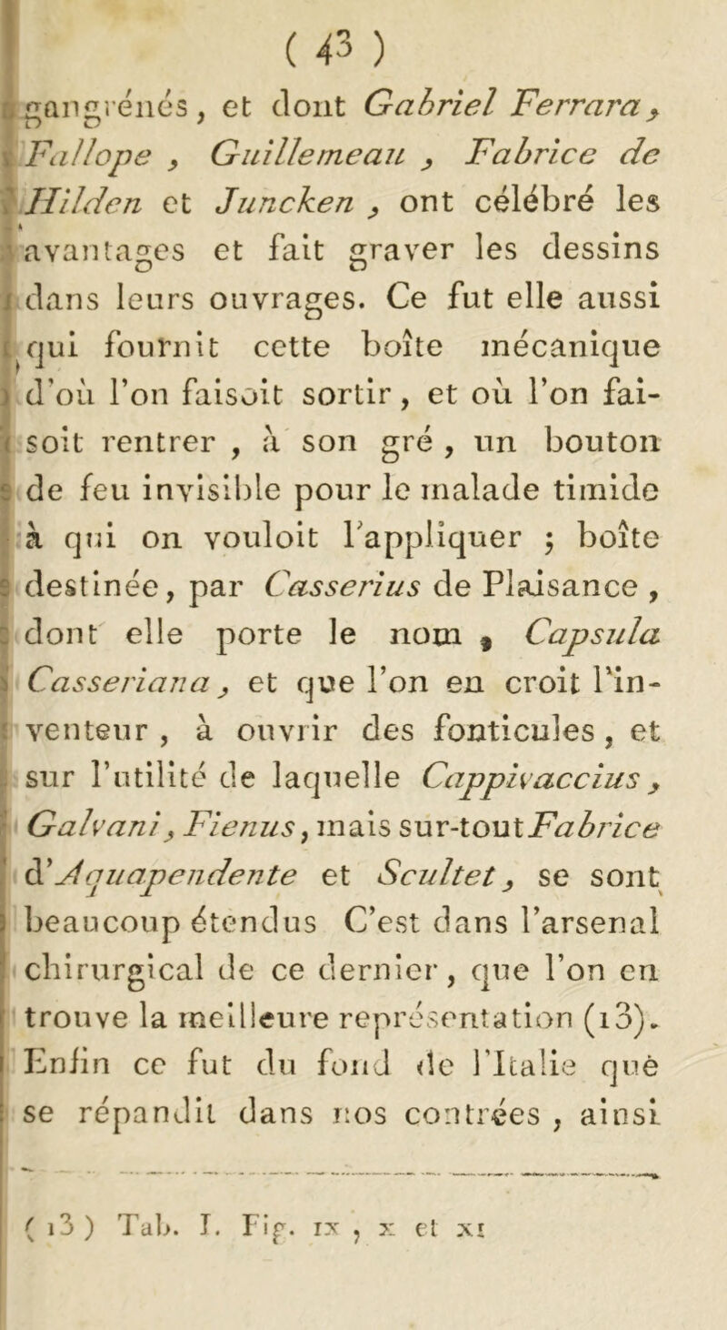 4 Qngî éiiés , et dont Gabriel Ferrara^ (Fallope y Guillemeau ^ Fabrice de Jlilden et Juncken ^ ont célébré les ;iavaiUao;es et fait 2;raver les dessins I dans leurs ouvrages. Ce fut elle aussi i^qui fournit cette boîte mécanique d’où l’on faisoit sortir, et où l’on fai- soit rentrer , à' son gré , un bouton I de feu invisible pour le malade timide l à qui on vouloit Tappliquer 5 boîte I destinée, par Casserius de Plaisance , i dont elle porte le nom § Capsida j Casseriana J et que l’on en croit Pin- f venteur , à ouvrir des fonticules, et I sur l’otilitc de laquelle Capphacciusy I Galvaniy Fienus^ mais ^ux-louXFabrice Àquapeiidente et Scultet y se sont beaucoup étendus C’est dans l’arsenal chirurgical de ce dernier, que l’on en trouve la meilleure représentation (i3)» Eniin ce fut du fond <îe Tltalie que se répandit dans nos contrées , ainsi ( i3 ) Tal>. T. Fi^. IX , X et XI