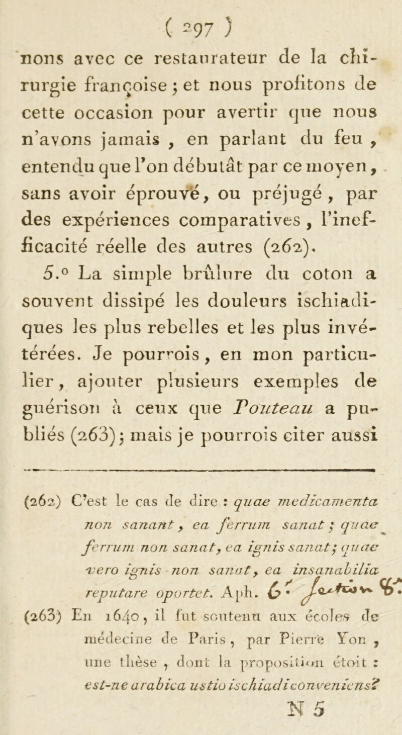 ( =97 ) *nons avec ce restaurateur de la chi- rurgie francoise j et nous profitons Je cette occasion pour avertir cjne nous n’avons jamais , en parlant du feu entendu que Ton débutât par ce moyen, . sans avoir éprouvé, ou préjugé, par des expériences comparatives , l’inef- ficacité réelle des autres (262). 5.® La simple brûlure du coton a souvent dissipé les douleurs iscliiadi- ques les plus rebelles et les plus invé- térées. Je pourvois, en mon particu- lier , ajouter plusieurs exemples de guérison à ceux que Fouteau a pu- bliés (263)3 iîi3.is je pourrois citer aussi (262) C’est le cas de dire : quae médicamenta non sanant, ea ferrum sanat / quae ferrum non sanat y ea ignis sanat ^ au ae 'vero ignis non sanat y ea insanahilîa reputare oportet. Aph. 0 • • (263) En 1640, il fut soutenn aux écoles de médecine de Paris , par Pien’e Yen , une tlièse ^ dont la proposili'Ui étoit : est-nearabica ustioischiadiconveniens’^