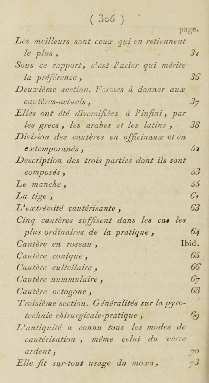 1)3 gc. Les meilleurs sojit ceux qiii en retiennent le plus y > 3i Sous ce rapport y c’est l’acier qui mérite la préférence y O/-» oo Deuxième section. Formes à donner aux cautères-actuels y 3y Elles ont été diversifiées à l’infini y par les grecs y les arabes et les latins y 38 Division des cautères en officinaux et en extemporanés y 62 Description des trois parties dont ils sont composés y 63 Le manche , 66 La tige 3 L’extrémité cautérisante y 63 Cinq cautères suffstnt dans les ca* les plus ordinaires de la pratique y 64 Cautère en roseau y Ibid. Cautère conique y 66 Cautère cultellaire y 66 Cautère nunimulaire y 6j Cautère octogone y 68 Troisième section. Généralités sur la pyro- technie chirurgie ale-pratique y 6() L’antiquité a connu tous les modes de cautérisation y même celui du verre ardent y '^o Elle ft sur-tout usage du moxa y p3