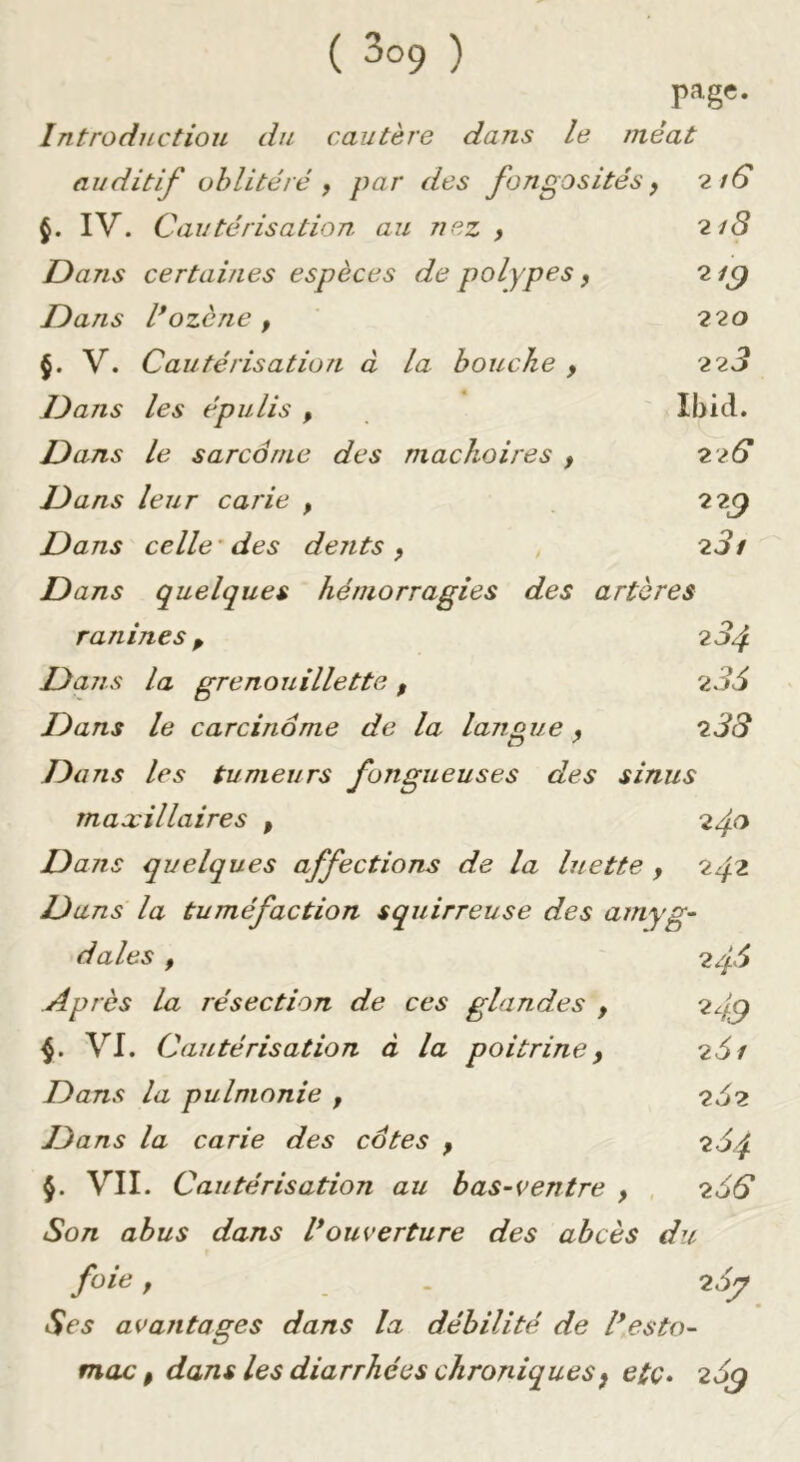 page. Introduction du cautère dans le méat auditif oblitéré , par des fongosités y 2/6* IV. Cautérisation au nez y 218 Dans certaines espèces de polypes, 2 Dans l*ozcne , 220 §. V. Cautérisation à la bouche , 228 Dans les épulis , Ibid. Dans le sarcôrne des mâchoires y 22G Dans leur carie , 22^ Dans celle'des dents y 281 Dans quelques hémorragies des artères ranines P 284 Dans la grenouillette , 286 Dans le carcinome de la langue y 288 Dans les tumeurs fongueuses des sinus maxillaires , 240 Dans quelques affections de la luette , 2^2 Dans la tuméfaction squirreuse des aniyg- dales y 248 Après la résection de ces glandes y 24^ 4. VI. Cautérisation à la poitrine y 261 Dans la pulmonie , 262 Dans la carie des cdtes y 264 §. VII. Cautérisation au bas-ventre y , 266 Son abus dans l*ouverture des abcès du foie y . 26^ Ses avantages dans la débilité de l*esto- mac y dans les diarrhées chroniques y etc» zSq