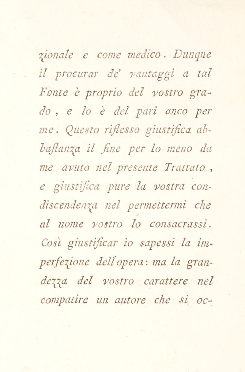 Tuonale e come medico. Dinique il procurar de' vantaggi a tal Fonte è proprio del vostro gra- do , e lo è del pari anco per me. Questo riflesso giustìfica ah- baflanm il fine per lo meno da me avuto nel presente Trattato , e giustìjlca pure la vostra con- dìscendenm nel permettermi che > al nome vostro lo consacrassi. Così giustificar io sapessi la ini- perfeQone dell opera : ma la gran- derpgt del vostro carattere nel compatire un autore che si oc-