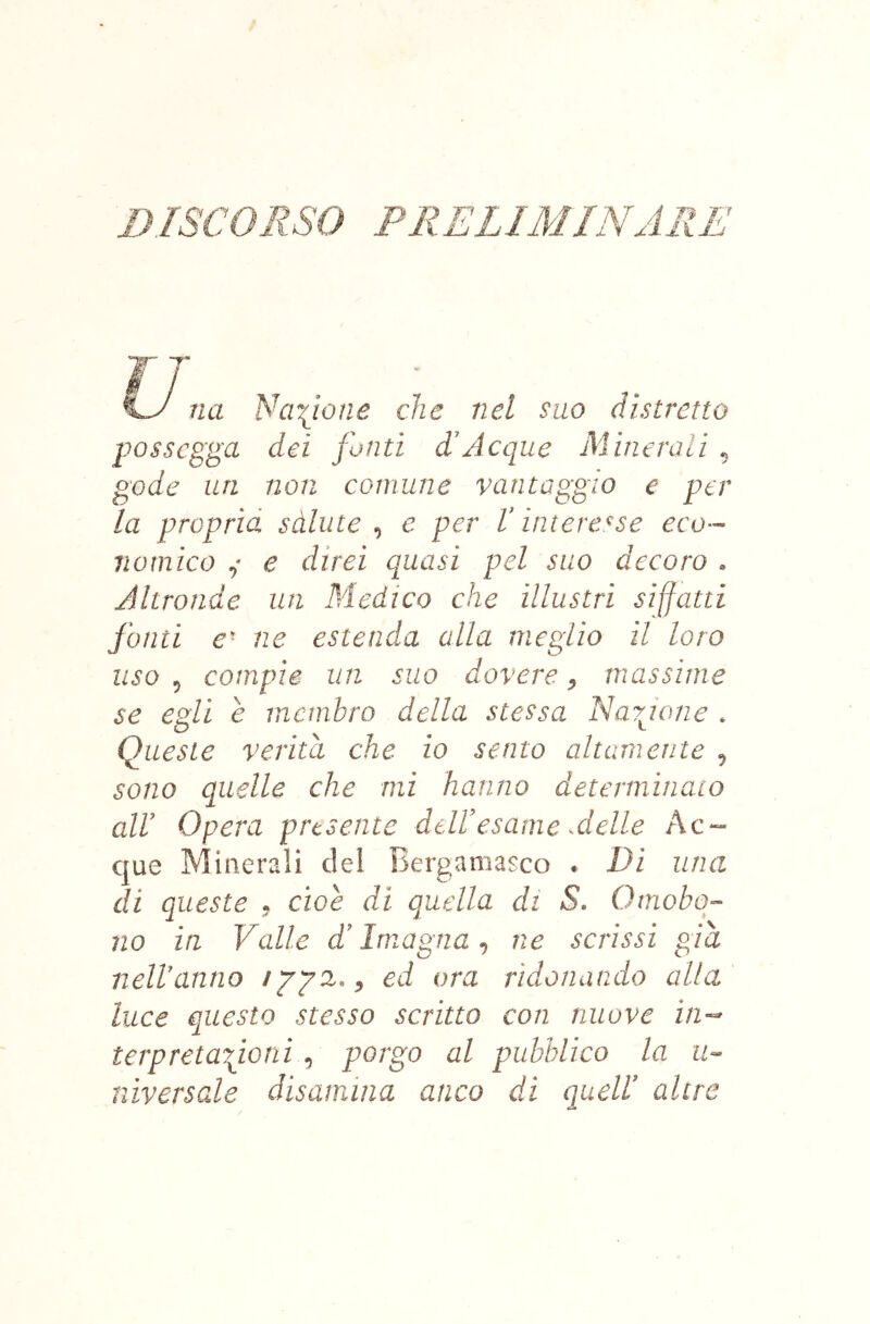 DISCORSO PRELIMINARE Cy na Nerone che nel suo distretto possegga dei fonti d’Acque Minerali, gode un non comune vantaggio e per la proprìd sàlute , e per L’interesse eco- nomico ,• e direi quasi pel suo decoro . Altronde un Medico che illustri siffatti fonti e- ne estenda alla meglio il loro uso , compie un suo dovere, massime se euli è membro della stessa Narione . Queste verità che io sento altamente , sono quelle che mi hanno determinato all’ Opera presente deU’esame Aelle Ac- que Minerali del Bergamasco . Di una di queste , cioè di quella di S. Omobq- no in Valle d’Imagna ^ ne scrissi già nell’anno ippa,, ed ora ridonando alla luce questo stesso scritto con nuove in- t€rpreta\ioni, porgo al pubblico la u- niversale disamina anco di quell’ altre