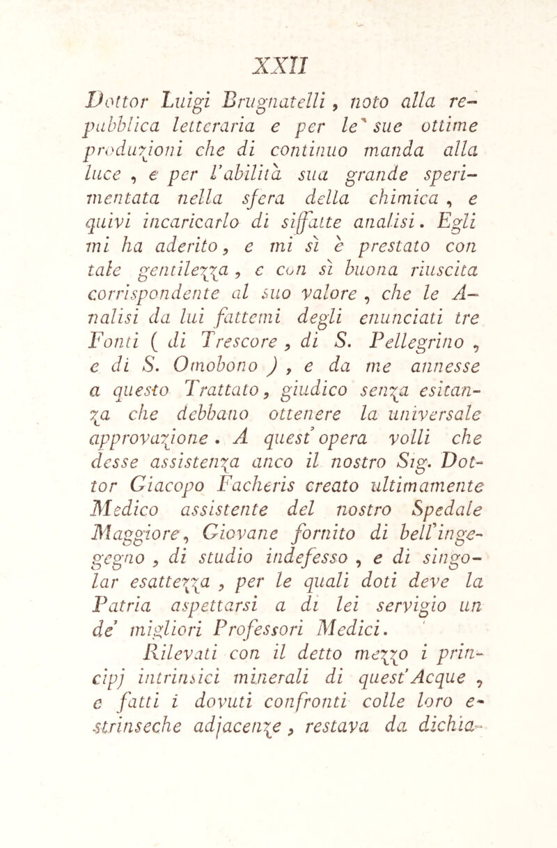 Dottor Luigi Brugnatelli ^ noto alla re- pubblica letteraria e per le^ sue ottime produyjoni che di continuo manda alla luce , e per Labilità sua grande speri- mentata nella sfera della chimica , e quivi incaricarlo dì siffatte analisi. Egli mi ha aderito^ e mi sì e prestato con tale gentile'pia , e con sì buona riuscita corrispondente al suo valore , che le A- nalisi da lui fattemi degli enunciati tre Fonti ( di Trescare ^ di S, Pellegrino ^ e di S. Omobono J , e da me annesse a questo Trattato, giudico seri'^a esìtan- 7gi che debbano ottenere la universale approvarjone . A quest opera volli che desse assistenza anco il nostro Sig. Dot-^ tor Giacopo Facheris creato ultimamente Medico assistente del nostro Spedale Maggiore, Giovane fornito di belLinge-^ gegno , di studio indefesso , e di singo- iar esattezza , per le quali doti deve la Patria aspettarsi a di lei servigio un de migliori Professori Medici. Rilevati con il detto mezzo i prin- cipi intrimici minerali di quest'Acque ^ e fatti i dovuti confronti colle loro e- slrinseche adjacenze, restava da dicìiia^