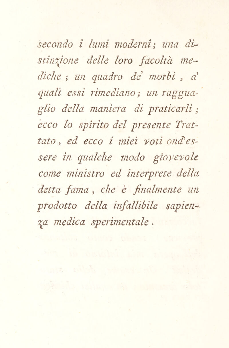 stinzione delle loro facolta me- diche ; un quadro de morbi 3 d quali essi rimediano; un raggua- glio della maniera di pratiearli ; ecco lo spìrito del presente Trat- tato, ed eceo i miei voti ond'es- sere in qualche modo giovevole come ministro ed interprete della detta fama , che e finalmente un prodotto della infallibile sapien- medica sperimentale »