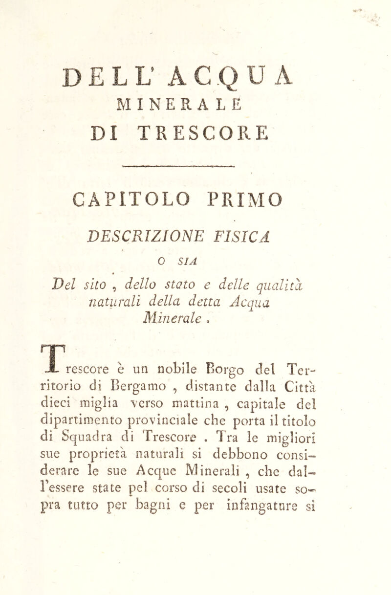 MINERALE DI TRESCORE CAPITOLO PRIMO DESCRIZIONE FISICA 0 SIA « Del sito , dello stato e delle qualità naturali della detta Acqua Minerale . rri JL rescore è un nobile Borgo del Ter- ritorio di Bergamo , distante dalla Città dieci miglia \'erso mattina , capitale del dipartimento provinciale che porta il titolo di Squadra di Trescore . Tra le migliori sue proprietà naturali si debbono consi- derare le sue Acque Minerali , che dal- l’essere state pel corso di secoli usate so- pra tutto per bagni e per infangaturs si