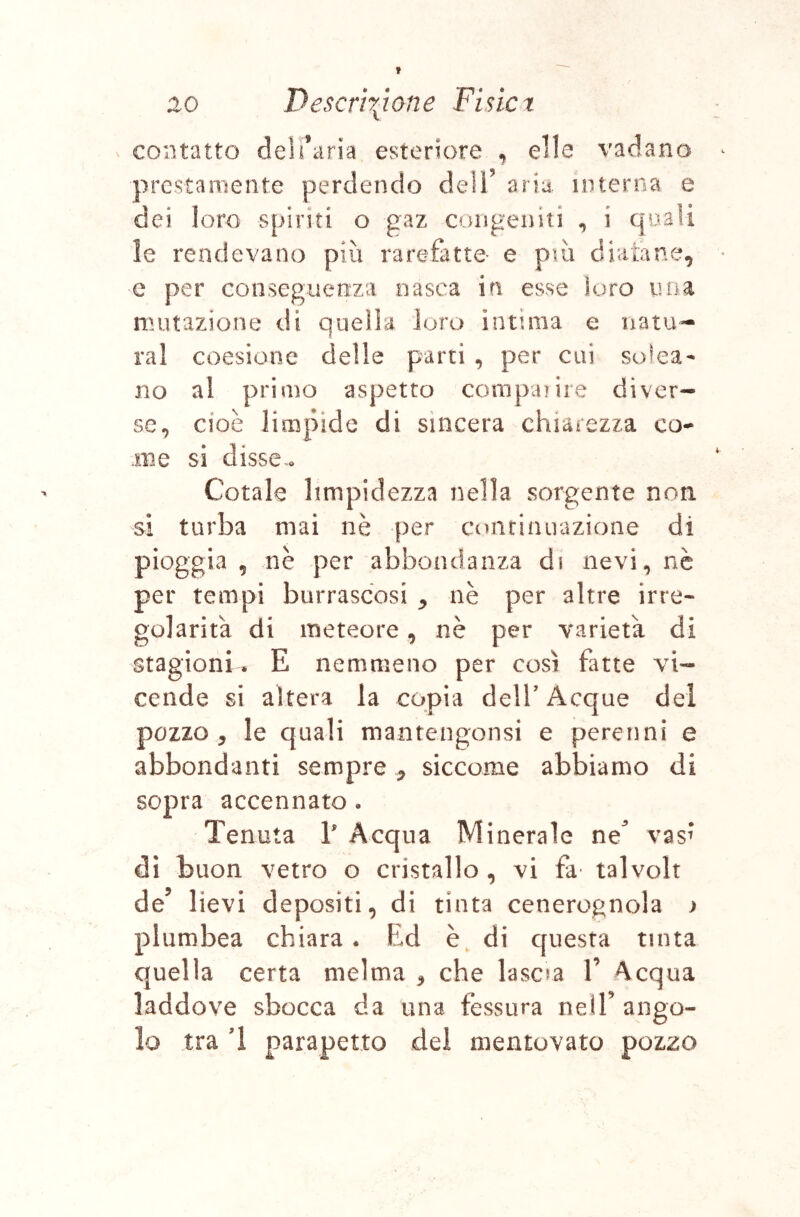 contatto dell’aria esteriore , elle vadano prestamente perdendo dell’ aria, interna e dei loro spiriti o gaz congeniti , i qu-SÌi le rendevano più rarefatte e più diatane, e per conseguenza nasca in esse loro noa mutazione di quella loro intima e natu- rai coesiotie delle parti , per cui solca- no al primo aspetto compaiiie diver- se, cioè limpide di sincera chiarezza co- .me si disse^o Cotale limpidezza nella sorgente noti si turba mai nè per conriniiazione di pioggia , nè per abbondanza di nevi, nè per tempi burrascosi ^ nè per altre irre- golarità di meteore, nè per varietà di stagioni, E nemmeno per così fatte vi- cende si altera la copia delT Acque del pozzo 5 le quali mantengonsi e perenni e abbondanti sempre ^ siccome abbiamo di sopra accennato. Tenuta V Acqua Minerale ne^ vas^* dì buon vetro o cristallo , vi fa talvolt de’ lievi depositi, di tinta cenerognola ) plumbea chiara. Ed è^ di questa tinta quella certa melma ^ che lascia V Acqua laddove sbocca da una fessura nell’ango- lo tra 1 parapetto dei mentovato pozzo