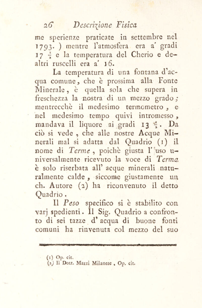 me sperienze praticate in settembre nel 1793. ) mentre Tatmosfera era a' gradi 17 e la temperatura del Cherio e de-* altri ruscelli era 0 16. La temperatura di una fontana d^vc- qua comune, che è prossima alla Fonte Minerale, è quella sola che supera in freschezza la nostra di un mezzo grado; rnentrccchè il medesimo termometro , e nel medesimo tempo quivi intromesso , mandava il liquore ai gradi 13 . Da ciò si vede , che alle nostre Acque Mi- nerali mal si adatta dal Quadrio (1) il nome di Terme ^ poiché giusta F'uso 11- niversalmente ricevuto la voce di Terma è solo riserbata all’ acque minerali natu- ralmente calde, siccome giustamente un eh. Autore (a) ha riconvenuto il detto Quadrio . Il Peso specifico si è stabilito con •varj spedienti. li Sig. Quadrio a confron- to di sei tazze d’acqua di buone fonti comuni ha rinvenuta col mezzo del suo Il I (i) Op. cit. (zj II Dott. Mazzi Milanese , Op. eit.