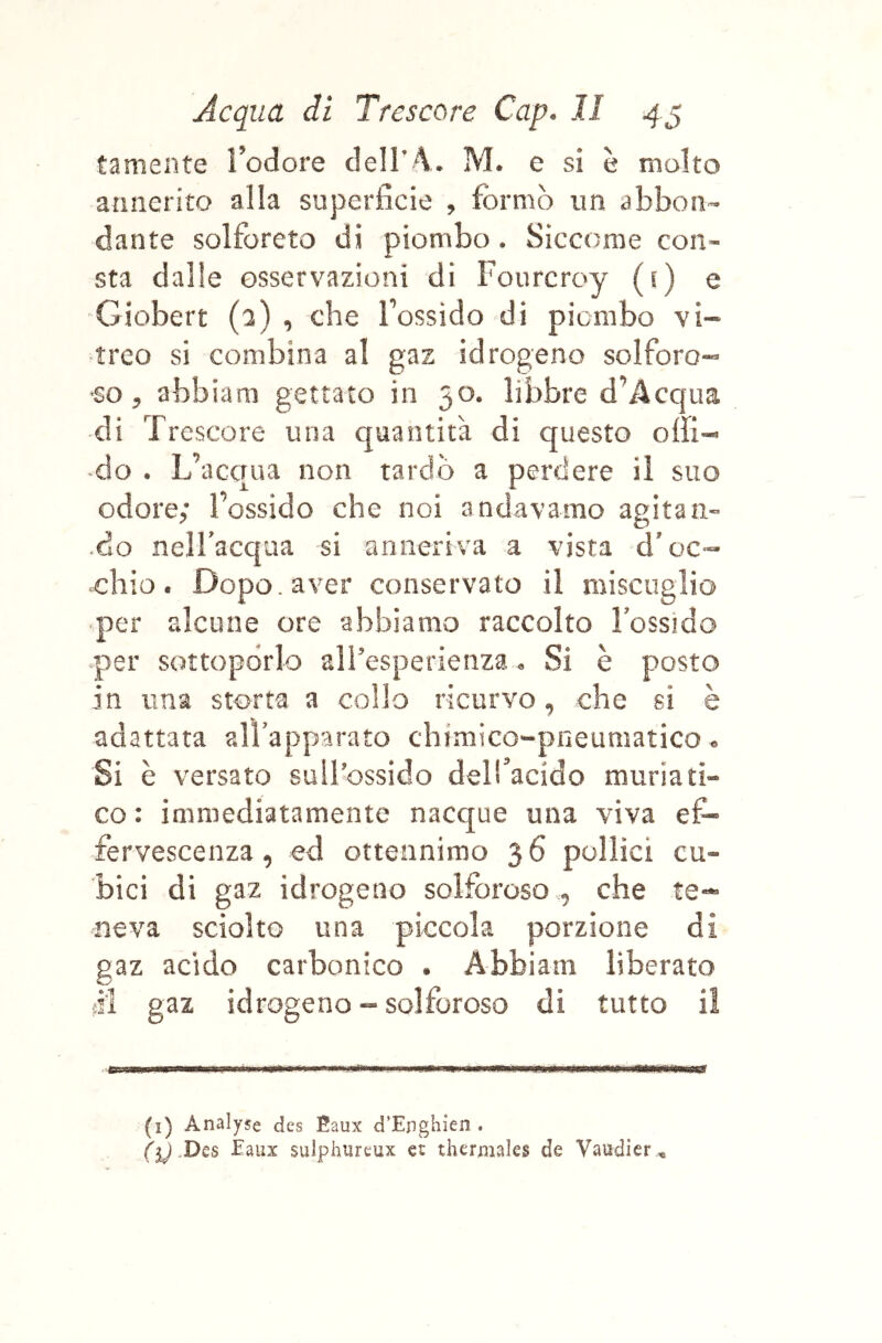 tamente ì’odore clell’A. M. e si è molto annerito alla superficie , formò un abbon- dante solforerò di piombo. Siccome con- sta dalle osservazioni di Fourcroy (s) e Giobert (3) , che l’ossido di piombo vi- treo si combina al gaz idrogeno solforo- so, abbiam gettato in 50. libbre d’Acqua di Trcscore una quantità di questo offi- -do . L’acqua non tardò a perdere il suo odore; l’ossido che noi andavamo agitali- •do nell’acqua si anneriva a vista d’oc- chio. Dopo, aver conservato il miscuglio per alcune ore abbiamo raccolto l’ossido •per sottoporlo airesperienza. Si è posto in una storta a collo ricurvo, che si è adattata all’apparato chimico-pneumatico. Si è versato sull’ossido dell’acido muriati- co : immediatamente nacque una viva ef- fervescenza, ed ottennimo 36 pollici cu- bici di gaz idrogeno solforoso , che te- neva sciolto una piccola porzione di gaz acido carbonico . Abbiam liberato fii gaz idrogeno - solforoso di tutto il (i) Analyse des Eaux d’Enghien . ({) Dès Eaux sulphureux et thermales de Vaudier *