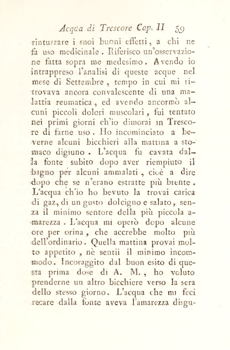 rintuzzare i suoi buoni eflctti ^ a chi ne fa uso medicinale . Iliferisco un osservazio- ne fatta sopra me medesimo. Avendo io intrappreso raiialisì di queste acque nel mese di Settembre , tempo in cui mi li- trovava ancora convalescente di una ma- lattia reumatica ^ ed avendo ancornib al- cuni piccoli dolori muscolari , fui tentato nei primi giorni ch’io dimorai 111 Tresco- re di farne uso . Ho incominciato a he- Terne alcuni bicchieri alla mattina a sto- maco digiuno . L’acqua fu cavata dal«- la fonte subito dopo aver riempiuto il bagno per alcuni ammalati , cioè a dire dopo che se n’erano estratte più btente . L'acqua ch’io ho bevuto la trovai carica di gaz, dì un gusto dolcigno e salato, sen- za il minimo sentore della più piccola a- marezza . I/acqua mi operò dopo alcune ore per orina , che accrebbe molto più deirordinario. Quella mattina provai mol- to appetito , nè sentii il mìnimo incom- modo. Incoraggito dal buon esito di que- sta prima dose di A. M. , ho voluto prenderne un altro bicchiere verso la sera dello stesso giorno. L’acqua che mi feci recare dalla tonto aveva bamarezza disgu-