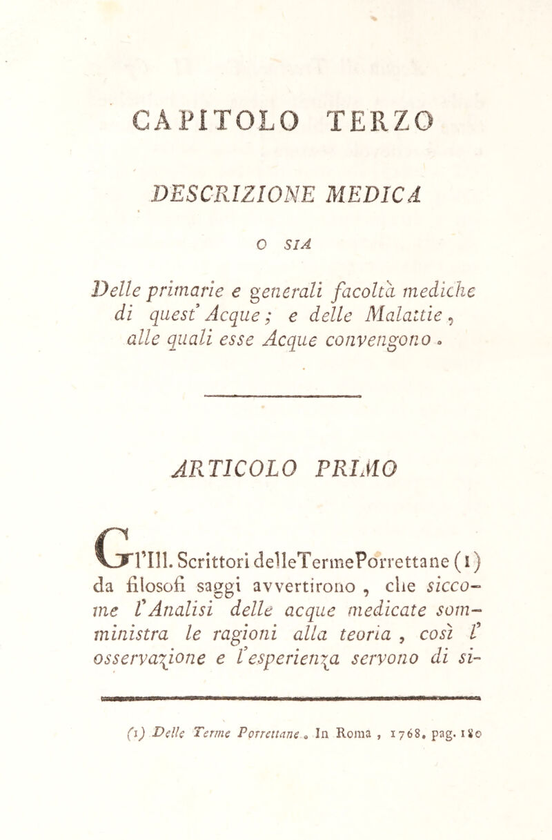 CAPITOLO TERZO DESCRIZIONE MEDICA 0 SIA Delle primarie e generali facolta mediche di quest Acque ; e delle Malattìe, alle quali esse Acque convengono » ARTICOLO PRIMO Cifrili. Scrittori delIeTermePorrettane ( ì ) da filosofi saggi avvertirono , che sicco- me CAnalisi delle acque medicate som- ministra le ragioni alla teoria , così C osservafione e l’esperienigi servono di si- (i) Ddie Terme Porratane In Roma , 1768. pag. 180