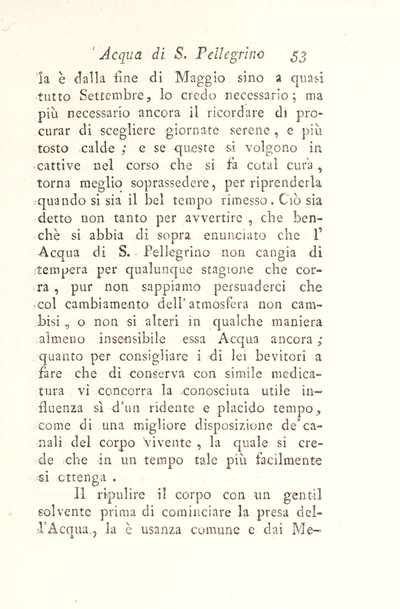 la è dalla fine di Maggio sino a quasi ^tiìtto Settembre5 lo credo necessario; ma più necessario ancora il ricordare di pro- curar di scegliere giornate serene , e più tosto calde ; e se queste si volgono ia cattive nel corso che si fa colai cura , torna meglio soprassedere, per riprenderla ^quando si sia il bel tempo rimesso. Ciò sia detto non tanto per avvertire , che ben- ché si abbia di sopra enunciato che 1’ Acqua di S* Pellegrino non cangia di tempera per qualunque stagione che cor- ra , pur non sappiamo persuaderci che col cambiamento deli’atmosfera non cam- bisi , o non si alteri in c|ua]che maniera almeno insensibile essa Acqua ancora ; quanto per consigliare i di lei bevitori a fare che dì conserva con simile medica- tura vi concorra la >conosciuta utile in- fluenza si d’un ridente e placido tempo ^ come di una migliore disposizione de'ca- nali del corpo vivente , la quale si cre- de che 411 un tempo tale più facilmente si ottenga . 11 ripulire il corpo con un gentil solvente prima di cominciare la presa del- PAcqua, la è usanza comune e dai Me-